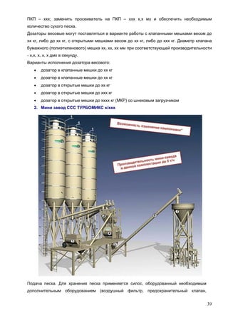 39
ПКП – ххх; заменить просеиватель на ПКП – ххх х,х мх и обеспечить необходимым
количество сухого песка.
Дозаторы весовые могут поставляться в варианте работы с клапанными мешками весом до
хх кг, либо до хх кг, с открытыми мешками весом до хх кг, либо до ххх кг. Диаметр клапана
бумажного (полиэтиленового) мешка хх, хх, хх мм при соответствующей производительности
- х,х, х, х, х дмх в секунду.
Варианты исполнения дозатора весового:
 дозатор в клапанные мешки до хх кг
 дозатор в клапанные мешки до хх кг
 дозатор в открытые мешки до хх кг
 дозатор в открытые мешки до ххх кг
 дозатор в открытые мешки до хххх кг (МКР) со шнековым загрузчиком
2. Мини завод ССС ТУРБОМИКС х/ххх
Подача песка. Для хранения песка применяется силос, оборудованный необходимым
дополнительным оборудованием (воздушный фильтр, предохранительный клапан,
 