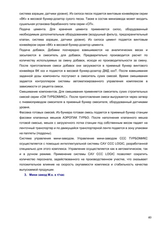 40
система аэрации, датчики уровня). Из силоса песок подается винтовым конвейером серии
«ВК» в весовой бункер-дозатор сухого песка. Также в состав минизавода может входить
сушильная установка барабанного типа серии «СП».
Подача цемента. Для хранения цемента применяется силос, оборудованный
необходимым дополнительным оборудованием (воздушный фильтр, предохранительный
клапан, система аэрации, датчики уровня). Из силоса цемент подается винтовым
конвейером серии «ВК» в весовой бункер-дозатор цемента.
Подача добавок. Добавки поочередно взвешиваются на аналитических весах и
засыпаются в смеситель для добавок. Предварительно производится расчет по
количеству используемых за смену добавок, исходя из производительности за смену.
После приготовления смеси добавок они загружаются в приемный бункер винтового
конвейера ВК ххх и подаются в весовой бункер-дозатор ДМД хххТ. После взвешивания
заданной дозы компоненты поступают в смеситель сухих смесей. Время смешивания
задается контроллером системы автоматизированного управления комплексом в
зависимости от рецепта смеси.
Смешивание компонентов. Для смешивания применяется смеситель сухих строительных
смесей серии «СМ ТУРБОМИКС». После приготовления смеси выгружается через затвор
с пневмоприводом смесителя в приемный бункер смесителя, оборудованный датчиками
уровня.
Фасовка готовых смесей. Из бункера готовая смесь подается в приемный бункер станции
фасовки клапанных мешков АЭРОПАК ТУРБО. После наполнения клапанного мешка
готовой смесью, мешок с загрузочного лотка станции под собственным весом падает на
ленточный транспортер и по движущейся транспортерной ленте подается в зону упаковки
на паллеты (поддоны).
Система управления мини-заводом. Управление мини-заводом ССС ТУРБОМИКС
осуществляется с помощью интеллектуальной системы САУ ССС LOGIC, разработанной
специально для этого комплекса. Управление осуществляется как в автоматическом, так
и в ручном режиме. Применение системы САУ ССС LOGIC позволяет сократить
количество персонала, задействованного на производственном участке, что оказывает
положительное влияние на скорость окупаемости комплекса и стабильность качества
выпускаемой продукции.
3. Мини завод М.х. х т/час
 