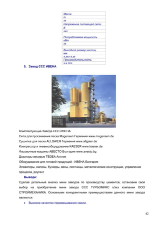 42
Масса
т
хх
Напряжение питающей сети
В
ххх
Потребляемая мощность
кВт
хх
Выходной размер частиц
мм
х,ххх-х,хх
Производительность
х-х т/ч
5. Завод ССС ИВЕНА
Комплектующие Завода ССС ИВЕНА
Сита для просеивания песка Мogensen Германия www.mogensen.de
Сушилка для песка ALLGAIER Германия www.allgaier.de
Компрессор и пневмооборудование KAESER www.kaeser.de
Фасовочные машины АВЕСТО България www.avesto.bg
Дозаторы весовые TEDEA Aнглия
Оборудование для готовой продукций : ИВЕНА Болгария
Элеваторы, силосы, бункеры, весы, лестницы, металлические конструкции, управление
процесса, роугант
Выводи:
Сделав детальный анализ мини заводов по производству цементов, остановим свой
выбор на приобретение мини завода ССС ТУРБОМИКС х/ххх компании ООО
СТРОЙМЕХАНИКА. Основными конкурентными преимуществами данного мини завода
являются:
 Высокое качество перемешивания смеси.
 
