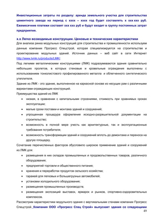 49
Инвестиционные затраты по разделу: аренда земельного участка для строительства
цементного завода на период с хххх – хххх год будет составлять х ххх ххх руб.
Ежемесячние платежи составят ххх ххх руб и будут входит в группу постоянных затрат
предприятия.
х.х Легко возводимые конструкции. Ценовые и технические характеристики
Для анализа ринка модульных конструкций для строительства и промишленности используем
данные компании Прогресс Спецстрой, которая специализируется на строительстве и
проектирование модульных зданий. Источник данных – веб сайт в сети Интернет
http://www.lvmk.ru/products/LMK/.
Под легкими металлическими конструкциями (ЛМК) подразумеваются здания сравнительно
небольших пролетов, в которых стеновые и кровельные ограждения выполнены с
использованием тонколистового профилированного металла и облегченного синтетического
утеплителя.
Здание из ЛМК - это здание, выполненное на каркасной основе из несущих рам с различными
вариантами ограждающих конструкций.
Преимущества зданий из ЛМК
 низкая, в сравнении с капитальными строениями, стоимость при сравнимых сроках
эксплуатации;
 малые сроки поставки и монтажа зданий и сооружений;
 упрощенная процедура оформления исходно-разрешительной документации на
строительство;
 возможность в полной мере учесть как архитектурные, так и эксплуатационные
требования потребителя;
 возможность трансформации зданий и сооружений вплоть до демонтажа и переноса на
другую площадку.
Сочетание перечисленных факторов обусловило широкое применение зданий и сооружений
из ЛМК для:
 размещения в них складов промышленных и продовольственных товаров, различного
оборудования;
 предприятий торговли и общественного питания;
 хранения и переработки продуктов сельского хозяйства;
 гаражей для легковых и большегрузных автомобилей;
 установки холодильного оборудования;
 размещения промышленных производств;
 размещения экспозиций выставок, ярмарок и рынков, спортивно-оздоровительных
комплексов.
Рассмотрим характеристики модульного здания с вертикальными стенами компании Прогресс
Спецстрой. Компания ООО «Прогресс Спец Строй» выпускает здания со следующими
 