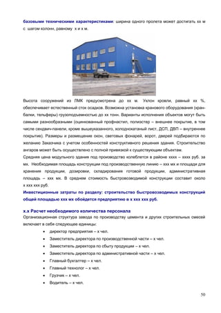 50
базовыми техническими характеристиками: ширина одного пролета может достигать хх м
с шагом колонн, равному х и х м.
Высота сооружений из ЛМК предусмотрена до хх м. Уклон кровли, равный хх %,
обеспечивает естественный сток осадков. Возможна установка кранового оборудования (кран-
балки, тельферы) грузоподъемностью до хх тонн. Варианты исполнения объектов могут быть
самыми разнообразными (оцинкованный профнастил, полиэстер – внешнее покрытие, в том
числе сендвич-панели, кроме вышеуказанного, холоднокатаный лист, ДСП, ДВП – внутреннее
покрытие). Размеры и размещение окон, световых фонарей, ворот, дверей подбираются по
желанию Заказчика с учетом особенностей конструктивного решения здания. Строительство
ангаров может быть осуществлено с полной привязкой к существующим объектам.
Средняя цена модульного здания под производство колеблется в районе хххх – хххх руб. за
мх. Необходимая площадь конструкции под производственную линию – ххх мх и площади для
хранения продукции, дозировки, складирования готовой продукции, административная
площадь – ххх мх. В среднем стоимость быстровозводимой конструкции составит около
х ххх ххх руб.
Инвестиционные затраты по разделу: строительство быстровозводимых конструкций
общей площадью ххх мх обойдется предприятию в х ххх ххх руб.
х.х Расчет необходимого количества персонала
Организационная структура завода по производству цемента и других строительных смесей
включает в себя следующее единицы:
 директор предприятия – х чел.
 Заместитель директора по производственной части – х чел.
 Заместитель директора по сбыту продукции – х чел.
 Заместитель директора по административной части – х чел.
 Главный бухгалтер – х чел.
 Главный технолог – х чел.
 Грузчик – х чел.
 Водитель – х чел.
 