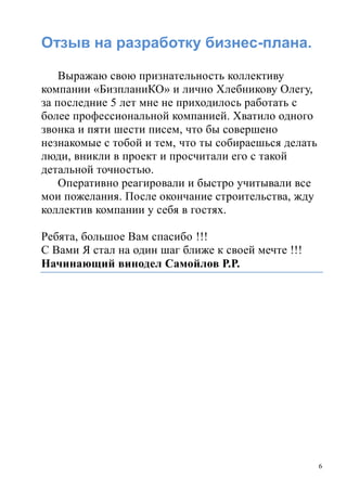 6
Отзыв на разработку бизнес-плана.
Выражаю свою признательность коллективу
компании «БизпланиКО» и лично Хлебникову Олегу,
за последние 5 лет мне не приходилось работать с
более профессиональной компанией. Хватило одного
звонка и пяти шести писем, что бы совершено
незнакомые с тобой и тем, что ты собираешься делать
люди, вникли в проект и просчитали его с такой
детальной точностью.
Оперативно реагировали и быстро учитывали все
мои пожелания. После окончание строительства, жду
коллектив компании у себя в гостях.
Ребята, большое Вам спасибо !!!
С Вами Я стал на один шаг ближе к своей мечте !!!
Начинающий винодел Самойлов Р.Р.
 