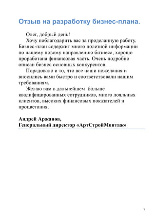 7
Отзыв на разработку бизнес-плана.
Олег, добрый день!
Хочу поблагодарить вас за проделанную работу.
Бизнес-план содержит много полезной информации
по нашему новому направлению бизнеса, хорошо
проработана финансовая часть. Очень подробно
описан бизнес основных конкурентов.
Порадовало и то, что все наши пожелания и
вносились вами быстро и соответствовали нашим
требованиям.
Желаю вам в дальнейшем больше
квалифицированных сотрудников, много лояльных
клиентов, высоких финансовых показателей и
процветания.
Андрей Аржанов,
Генеральный директор «АртСтройМонтаж»
 