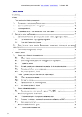 Консалтинговая группа «БизпланиКо», www.bizplan5.ru , vip@bizplan5.ru , +7 (495) 645 18 95
10
Оглавление
Оглавление .....................................................................................................................................2
Резюме ..........................................................................................................................................13
1 Описание концепции предприятия....................................................................................15
1.1 Ассортимент выпускаемой продукции.......................................................................15
1.2 Основные характеристики продукции........................................................................15
1.3 Ценообразование...........................................................................................................16
1.4 Условия расчетов с поставщиками и покупателями .................................................16
2 Стратегия развития бизнеса ...............................................................................................17
2.1 Организации бизнеса, формы участия в нем, совета директоров, схемы ...............17
2.1.1 Организационная структура предприятия ..........................................................17
2.1.2 Описание бизнес-процессов .................................................................................17
2.2 Цели бизнеса: доли рынка, финансовые показатели, показатели внутренней
деятельности ............................................................................................................................20
2.3 Описание этапов развития бизнеса.............................................................................20
3 Анализ рынка.......................................................................................................................21
3.1 Анализ российского рынка кирпича...........................................................................21
3.1.1 Объем рынка ..........................................................................................................21
3.1.2 Динамика рынка в денежном и натуральном выражении.................................21
3.1.3 Структура рынка....................................................................................................22
3.1.4 Краткая характеристика рынков в разрезе федеральных округов....................25
3.1.5 Прогнозный объем развития рынка.....................................................................29
3.1.6 Тенденции развития рынка...................................................................................30
3.2 Рынок кирпича Центрального федерального округа ................................................32
3.2.1 Объем и динамика рынка......................................................................................32
3.2.2 Структура рынка....................................................................................................33
3.2.3 Прогнозный объем развития рынка.....................................................................33
3.2.4 Тенденции развития рынка...................................................................................34
3.3 Анализ смежных рынков..............................................................................................35
3.3.1 Характеристика строительной отрасли РФ и ЦФО в частности.......................35
3.4 Анализ конкурентной обстановки...............................................................................41
3.4.1 Общая характеристика предложения на рынке..................................................41
3.4.2 Профили отдельных компаний–производителей кирпича ЦФО......................43
3.4.3 Ценовая конъюнктура ...........................................................................................46
3.5 Анализ потребительской среды...................................................................................49
3.5.1 Сегментация потребителей...................................................................................49
 
