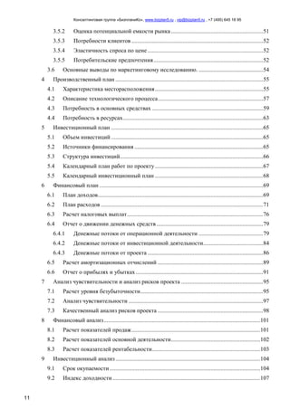 Консалтинговая группа «БизпланиКо», www.bizplan5.ru , vip@bizplan5.ru , +7 (495) 645 18 95
11
3.5.2 Оценка потенциальной емкости рынка...............................................................51
3.5.3 Потребности клиентов ..........................................................................................52
3.5.4 Эластичность спроса по цене ...............................................................................52
3.5.5 Потребительские предпочтения...........................................................................52
3.6 Основные выводы по маркетинговому исследованию. ............................................54
4 Производственный план .....................................................................................................55
4.1 Характеристика месторасположения..........................................................................55
4.2 Описание технологического процесса........................................................................57
4.3 Потребность в основных средствах ............................................................................59
4.4 Потребность в ресурсах................................................................................................63
5 Инвестиционный план ........................................................................................................65
5.1 Объем инвестиций ........................................................................................................65
5.2 Источники финансирования ........................................................................................65
5.3 Структура инвестиций..................................................................................................66
5.4 Календарный план работ по проекту..........................................................................67
5.5 Календарный инвестиционный план ..........................................................................68
6 Финансовый план ................................................................................................................69
6.1 План доходов.................................................................................................................69
6.2 План расходов ...............................................................................................................71
6.3 Расчет налоговых выплат.............................................................................................76
6.4 Отчет о движении денежных средств.........................................................................79
6.4.1 Денежные потоки от операционной деятельности ............................................79
6.4.2 Денежные потоки от инвестиционной деятельности.........................................84
6.4.3 Денежные потоки от проекта ...............................................................................86
6.5 Расчет амортизационных отчислений ........................................................................89
6.6 Отчет о прибылях и убытках .......................................................................................91
7 Анализ чувствительности и анализ рисков проекта ........................................................95
7.1 Расчет уровня безубыточности....................................................................................95
7.2 Анализ чувствительности ............................................................................................97
7.3 Качественный анализ рисков проекта ........................................................................98
8 Финансовый анализ...........................................................................................................101
8.1 Расчет показателей продаж........................................................................................101
8.2 Расчет показателей основной деятельности.............................................................102
8.3 Расчет показателей рентабельности..........................................................................103
9 Инвестиционный анализ...................................................................................................104
9.1 Срок окупаемости.......................................................................................................104
9.2 Индекс доходности.....................................................................................................107
 
