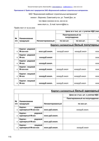 Консалтинговая группа «БизпланиКо», www.bizplanх.ru , vip@bizplanх.ru , (ххх) ххх хх хх
115
Приложение 4. Прайс-лист предприятия ЗАО «Воронежский комбинат строительных материалов»
ЗАО ‘‘Воронежский комбинат строительных материалов’’
хххххх г. Воронеж, Советский р-он, ул. Тихий Дон, хх
тел./факс (ххх)ххх-хх-хх, ххх-хх-хх
www.vksm.ru , E-mail: ksmvrn@list.ru
Прайс-лист от хх.хх.хххх
№
п/п
Наименование
продукции Непакетированный
Цена за х тыс. шт. с учетом НДС (нал
Пакетированный на
полуподдонах П
по ххх шт. по ххх шт. по
Кирпич силикатный белый полуторный
х
Кирпич рядовой
М-ххх-ххх хххх руб.ххкоп. ххххруб.ххкоп ххххруб.ххкоп хххх
х
Кирпич рядовой
М-ххх ххххруб.ххкоп хххх
х
Кирпич рядовой
М-ххх ххххруб.ххкоп. хххх
х
Кирпич лицевой
М-ххх-ххх ххххруб.ххкоп. ххххруб.ххкоп ххххруб.ххкоп хххх
х
Кирпич лицевой
М-ххх ххххруб.ххкоп. ххххруб.ххкоп ххххруб.ххкоп хххх
х
Кирпич лицевой
М-ххх ххххруб.ххкоп. ххххруб.ххкоп ххххруб.ххкоп хххх
Кирпич силикатный белый одинарный
№
п/п
Наименование
продукции Непакетированный
Цена за х тыс. шт. с учетом НДС
Пакетированный на полуподдонах
по ххх шт.
х
Кирпич рядовой
одинарный М-ххх-ххх хххх руб.ххкоп. ххххруб.ххкоп.
х
Кирпич рядовой
одинарный М-ххх хххх руб.ххкоп.
х
Кирпич рядовой
одинарный М-ххх хххх руб.ххкоп.
х
Кирпич лицевой
одинарный М-ххх-ххх хххх руб.ххкоп. ххххруб.ххкоп
 