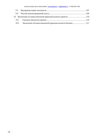 Консалтинговая группа «БизпланиКо», www.bizplan5.ru , vip@bizplan5.ru , +7 (495) 645 18 95
12
9.3 Внутренняя норма доходности..................................................................................107
9.4 Чистый дисконтированный доход.............................................................................108
10 Заключение по инвестиционной привлекательности проекта......................................110
10.1 Сводные показатели проекта .................................................................................110
10.2 Заключение об инвестиционной привлекательности бизнеса............................111
 