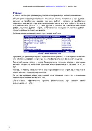Консалтинговая группа «БизпланиКо», www.bizplan5.ru , vip@bizplan5.ru , +7 (495) 645 18 95
13
Резюме
В рамках настоящего проекта предусматривается организация производства кирпича.
Общая сумма инвестиций составляет ххх ххх ххх рублей, из которых хх млн рублей –
затраты на приобретение карьера, х,хх млн. рублей – затраты на приобретение
земельного участка для строительства кирпичного завода, х,хх млн. рублей – затраты на
подготовительные работы, хх,хх млн. рублей – затраты на строительно-монтажные
работы, ххх,хх млн. рублей – затраты на приобретение оборудования, хх,хх млн. рублей –
покрытие дефицита оборотных средств.
Объем и направления инвестиций представлены в таблице.
Направления инвестиционных вложений Итого
Приборетение земельного участка х ххх хххр.
Приобретение карьера хх ххх хххр.
Подготовительные работы х ххх хххр.
СМР хх ххх хххр.
Оборудование ххх ххх хххр.
Оборотные средства хх ххх хххр.
Итого: ххх ххх хххр.
Таблица 1. Инвестиционный план
Средства для реализации проекта предполагается привлечь за счет средств инвестора
или собственных средств инициатора проекта (без привлечения банковского кредита).
Расчетный период проекта – х года. Предполагается получение дохода от реализации
кирпича. Выручка от реализации продукции за прогнозный период составит ххх ххх ххх
руб.
Расходы по проекту складываются из общих производственных затрат, административно-
хозяйственных и коммерческих расходов.
За рассматриваемый период накопленный поток денежных средств от операционной
деятельности составит ххх ххх тыс. руб
Экономическая эффективность проекта рассчитывалась при условии ставки
дисконтирования – хх%.
 