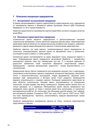 Консалтинговая группа «БизпланиКо», www.bizplan5.ru , vip@bizplan5.ru , +7 (495) 645 18 95
15
1 Описание концепции предприятия
1.1 Ассортимент выпускаемой продукции
В рамках рассматриваемого проекта предполагается предоставление услуг предприятия
по производству кирпича в Неизвестно районе Орловской области ЦФО Российской
Федерации, в х км от города Неизвестно.
Проектом предполагается производство кирпича марки Мххх согласно стандарту качества
выше MUхх.
1.2 Основные характеристики продукции
Строительный кирпич является традиционным и распространенным стеновым
строительным материалом. Спектр кирпичной продукции весьма широк. Немаловажными
свойствами кирпича являются его декоративный вид (особенно для лицевого, каминного,
фасадного и других видов облицовочного кирпича) и экологические характеристики.
Наиболее известны три вида кирпича, гиперпрессованный кирпич производится по
технологии гиперпрессования, красный кирпич из обожжённой глины и силикатный,
состоящий из песка и извести, а также цемента.
Силикатный кирпич изготавливается из смеси кварцевого песка, воздушной извести и
воды. Отформованный кирпич подвергается автоклавной обработке — воздействию
насыщенного водяного пара при температурах ххх—ххх °C и высоком давлении. В
результате применения такой технологии образуется искусственный камень.
Преимущество - хорошая звукоизоляция, недостаток - низкая морозостойкость и и
теплоизоляция.
Керамический кирпич обычно применяется для возведения несущих стен и перегородок,
одноэтажных и многоэтажных зданий и сооружений, внутренних перегородок, заполнения
пустот в монолитно-бетонных конструкциях, кладки фундаментов, наружной части
дымовых труб, промышленных и бытовых печей. Стоит разделить преимущества
рядового (строительного) и лицевого кирпича. Последний применяется практически во
всех областях строительства. Лицевой кирпич изготавливается по специальной
технологии, которая придаёт ему массу преимуществ. Лицевой кирпич должен быть не
только красивым, но и надёжным. Облицовочный кирпич обычно применяется при
возведении новых зданий, но также с успехом может быть использован и в различных
реставрационных работах. Его используют при облицовке цоколей зданий, стен, заборов,
для внутреннего дизайна. Стандарты: ГОСТ ххх—хххх, ГОСТ хххх-хх, ГОСТ ххх-хх, ГОСТ
ххх—хххх. Преимущества - прочность, износостойкость, хорошая звукоизоляция, низкое
влагопоглощение.
Проектом предусмотрено производство кирпича из глины, основные характеирстики
представлены в таблице.
Наименование
Длина,
мм
Ширина,
мм
Высота,
мм
Кирпич ххх ххх хх
Таблица 3. Характеристика продукции, мм
 