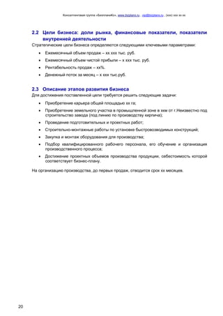 Консалтинговая группа «БизпланиКо», www.bizplanх.ru , vip@bizplanх.ru , (ххх) ххх хх хх
20
2.2 Цели бизнеса: доли рынка, финансовые показатели, показатели
внутренней деятельности
Стратегические цели бизнеса определяются следующими ключевыми параметрами:
 Ежемесячный объем продаж – хх ххх тыс. руб.
 Ежемесячный объем чистой прибыли – х ххх тыс. руб.
 Рентабельность продаж – хх%.
 Денежный поток за месяц – х ххх тыс.руб.
2.3 Описание этапов развития бизнеса
Для достижения поставленной цели требуется решить следующие задачи:
 Приобретение карьера общей площадью хх га;
 Приобретение земельного участка в промышленной зоне в хкм от г.Неизвестно под
строительство завода (под линию по производству кирпича);
 Проведение подготовительных и проектных работ;
 Строительно-монтажные работы по установке быстровозводимых конструкций;
 Закупка и монтаж оборудования для производства;
 Подбор квалифицированного рабочего персонала, его обучение и организация
производственного процесса;
 Достижение проектных объемов производства продукции, себестоимость которой
соответствует бизнес-плану.
На организацию производства, до первых продаж, отводится срок хх месяцев.
 