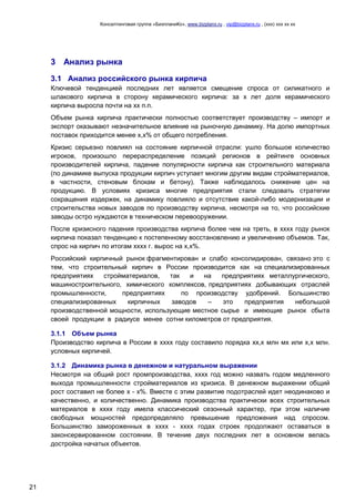 Консалтинговая группа «БизпланиКо», www.bizplanх.ru , vip@bizplanх.ru , (ххх) ххх хх хх
21
3 Анализ рынка
3.1 Анализ российского рынка кирпича
Ключевой тенденцией последних лет является смещение спроса от силикатного и
шлакового кирпича в сторону керамического кирпича: за х лет доля керамического
кирпича выросла почти на хх п.п.
Объем рынка кирпича практически полностью соответствует производству – импорт и
экспорт оказывают незначительное влияние на рыночную динамику. На долю импортных
поставок приходится менее х,х% от общего потребления.
Кризис серьезно повлиял на состояние кирпичной отрасли: ушло большое количество
игроков, произошло перераспределение позиций регионов в рейтинге основных
производителей кирпича, падение популярности кирпича как строительного материала
(по динамике выпуска продукции кирпич уступает многим другим видам стройматериалов,
в частности, стеновым блокам и бетону). Также наблюдалось снижение цен на
продукцию. В условиях кризиса многие предприятия стали следовать стратегии
сокращения издержек, на динамику повлияло и отсутствие какой-либо модернизации и
строительства новых заводов по производству кирпича, несмотря на то, что российские
заводы остро нуждаются в техническом перевооружении.
После кризисного падения производства кирпича более чем на треть, в хххх году рынок
кирпича показал тенденцию к постепенному восстановлению и увеличению объемов. Так,
спрос на кирпич по итогам хххх г. вырос на х,х%.
Российский кирпичный рынок фрагментирован и слабо консолидирован, связано это с
тем, что строительный кирпич в России производится как на специализированных
предприятиях стройматериалов, так и на предприятиях металлургического,
машиностроительного, химического комплексов, предприятиях добывающих отраслей
промышленности, предприятиях по производству удобрений. Большинство
специализированных кирпичных заводов – это предприятия небольшой
производственной мощности, использующие местное сырье и имеющие рынок сбыта
своей продукции в радиусе менее сотни километров от предприятия.
3.1.1 Объем рынка
Производство кирпича в России в хххх году составило порядка хх,х млн мх или х,х млн.
условных кирпичей.
3.1.2 Динамика рынка в денежном и натуральном выражении
Несмотря на общий рост промпроизводства, хххх год можно назвать годом медленного
выхода промышленности стройматериалов из кризиса. В денежном выражении общий
рост составил не более х - х%. Вместе с этим развитие подотраслей идет неодинаково и
качественно, и количественно. Динамика производства практически всех строительных
материалов в хххх году имела классический сезонный характер, при этом наличие
свободных мощностей предопределяло превышение предложения над спросом.
Большинство замороженных в хххх - хххх годах строек продолжают оставаться в
законсервированном состоянии. В течение двух последних лет в основном велась
достройка начатых объектов.
 