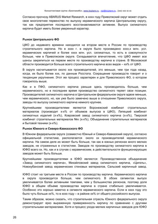 Консалтинговая группа «БизпланиКо», www.bizplanх.ru , vip@bizplanх.ru , (ххх) ххх хх хх
26
Согласно прогнозу ABARUS Market Research, в хххх году Приволжский округ может отдать
свое многолетнее первенство по выпуску керамического кирпича Центральному округу,
так как предприятия последнего восстанавливаются активнее. Выпуск силикатного
кирпича будет иметь более уверенный характер.
Рынок Центрального ФО
ЦФО до недавнего времени находился на втором месте в России по производству
строительного кирпича. Но в хххх г. в округе было произведено хххх,х млн. усл.
керамических кирпичей и более хххх млн. усл. силикатных, то есть в совокупности
больше, чем в Приволжском округе. Складывается впечатление, что ЦФО имеет все
шансы закрепиться на первом месте по производству кирпича в стране. В Московской
области производится больше всего строительного кирпича всех видов – хх% от ЦФО.
В округе насчитывается около ххх производителей, это меньше, чем три года назад,
когда, их было более ххх, по данным Росстата. Сокращение производств говорит и о
тенденции укрупнения. Этот же процесс характерен и для Приволжского ФО, о котором
говорилось выше.
Как и в ПФО, силикатного кирпича раньше здесь производилось больше, чем
керамического, но в последнее время производство силикатного теряет свои позиции.
Производителей силикатного кирпича в Центральном федеральном округе вдвое меньше,
чем керамического, но, как уже было замечено выше в отношении Приволжского округа,
заводы по выпуску силикатного кирпича немного крупнее.
Крупнейшими производителями являются Воронежский комбинат строительных
материалов (производит х-х% от объемов выпуска в ЦФО), Липецкий комбинат
силикатных изделий (х-х%), Ковровский завод силикатного кирпича (х-х%), Тверской
комбинат строительных материалов №х (х-х%), Объединение строительных материалов
и бытовой техники (х-х%).
Рынок Южного и Северо-Кавказского ФО
В Южном федеральном округе (совместно Южный и Северо-Кавказский округа), согласно
официальной статистике, располагается около хх производителей керамического
кирпича. На самом деле их может быть больше, так как в южных регионах много мелких
заводов, не отраженных в статистике. Заводов по производству силикатного кирпича в
ЮФО всего хх. Но, как и в случае с керамическим, в действительности функционирующих
заводов может быть больше.
Крупнейшими производителями в ЮФО являются: Производственное объединение
«Завод силикатного кирпича», Михайловский завод силикатного кирпича, «Цигель»,
Новокубанский завод керамических стеновых материалов, Сальский кирпичный завод.
ЮФО стоит на третьем месте в России по производству кирпича. Керамического кирпича
в округе производится больше, чем силикатного. В обоих сегментах выпуск
увеличивается более активными темпами, чем у большинства регионов, поэтому доля
ЮФО в общем объеме производства кирпича в стране стабильно увеличивается.
Особенно это хорошо заметно в сегменте керамического кирпича. Если в хххх году это
было чуть больше хх%, то в хххх году – в районе хх% от общего российского выпуска.
Таким образом, можно сказать, что строительная отрасль Южного федерального округа
демонстрирует ярко выраженную приверженность кирпичу по сравнению с другими
строительными материалами. Хотя и процесс ухода мелких кирпичных заводов для ЮФО
 