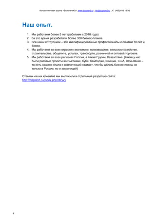 Консалтинговая группа «БизпланиКо», www.bizplan5.ru , vip@bizplan5.ru , +7 (495) 645 18 95
4
Наш опыт.
1. Мы работаем более 5 лет (работаем с 2010 года)
2. За это время разработали более 350 бизнес-планов.
3. Все наши сотрудники – это квалифицированные профессионалы с опытом 10 лет и
более.
4. Мы работаем во всех отраслях экономики: производстве, сельском хозяйстве,
строительстве, общепите, услугах, транспорте, розничной и оптовой торговле.
5. Мы работаем во всех регионах России, а также Грузии, Казахстане. (также у нас
были разовые проекты во Вьетнаме, Кубе, Камбодже, Швеции, США, Шри-Ланке –
то есть нашего опыта и компетенций хватает, что бы делать бизнес-планы не
только в России, но и заграницей)
Отзывы наших клиентов мы выложили в отдельный раздел на сайте:
http://bizplan5.ru/index.php/otzyvy
 