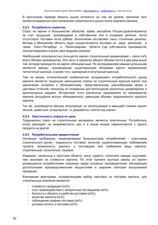 Консалтинговая группа «БизпланиКо», www.bizplanх.ru , vip@bizplanх.ru , (ххх) ххх хх хх
52
В прогнозном периоде емкость рынка останется на том же уровне, причиной чего
является медленное восстановление строительного рынка после мирового кризиса.
3.5.3 Потребности клиентов
Спрос на кирпич в большинстве областей, краев, республик России удовлетворяется
за счет продукции, производимой в собственном или в соседнем регионе, почти
отсутствуют поставки из-за рубежа. Исключение составляют лишь столичные регионы:
Москва и Московская область (куда осуществляются поставки из ряда регионов), а
также Санкт-Петербург и Ленинградская область (где собственное производство
сконцентрировано в руках двух ведущих игроков).
Наибольшей популярностью пользуется кирпич строительный керамический – около хх%
всего объема производства. Эта часть в пределах общего объема почти в два раза выше
той, которая приходится на кирпич облицовочный. По исследованиям самыми успешными
являются заводы, производящие существенными объемами кирпич керамический
полнотелый красный, а кроме того, одинарный и полуторный красный.
Тем не менее, отличительной особенностью сегоднешнего потребительского рынка
кирпича является тенденция уменьшения спроса на строительный красный кирпич при
увеличении интереса к облицовочному, представленному разнообразием форм и
цветовых оттенков, поскольку он незаменим для воплощения различных дизайнерских и
архитектурных задумок. Вследствие этого различные предприятия по производству
кирпича расширили выпуск облицовочного, уменьшив объемы традиционного красного
кирпича.
Так же, производится весьма популярный, но используемый в меньшей степени кирпич
печной, шамотный, огнеупорный - и, разумеется, плитка под кирпич.
3.5.4 Эластичность спроса по цене
Традиционно спрос на строительные материалы является эластичным. Потребитель
остро реагирует на неадекватность цен и в конце концов переключается с одного
продукта на другой.
3.5.5 Потребительские предпочтения
Основные требования, предъявляемые большинством потребителей - участников
строительного рынка - надежность поставок, качество, удовлетворяющее требованиям
проекта, возможность закупать у поставщика все требуемые виды кирпича:
строительный, полнотелый, лицевой.
Издержки, связанные с простоем объекта, могут ударить строителя гораздо ощутимее,
чем экономия на стоимости кирпича. По этой причине крупные заказы на кирпич
размещаются потребителями напрямую среди основных производителей, обладающих
достаточными производственными мощностями и широким спектром выпускаемой
продукции.
Ключевыми факторами, определяющими выбор партнера по поставке кирпича, для
строительных компаний являются:
 стоимость продукции (хх%);
 опыт взаимодействия с конкретным поставщиком (хх%);
 близость к объекту и удобство доставки (хх%);
 качество кирпича (хх%);
 соблюдение графика поставки (хх%);
 условия оплаты и поставки (хх%).
 