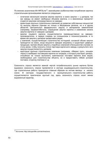 Консалтинговая группа «БизпланиКо», www.bizplanх.ru , vip@bizplanх.ru , (ххх) ххх хх хх
53
По мнению аналитиков ИА INFOLine12
, важнейшими особенностями потребления кирпича
строительными организациями являются следующие:
 сочетание нескольких каналов закупки кирпича: в сезон закупки — у дилеров, так
как заводы не имеют свободных объемов кирпича, а в межсезонье приоритет
отдается закупкам непосредственно на заводах;
 ориентация крупных строительных компаний на развитие собственных мощностей
по выпуску кирпича (причем не только в Московском регионе, но и в других
областях Центрального федерального округа) и материалов заменителей
(например, керамзитобетона), сокращение закупок кирпича и изменение канала
закупок кирпича от заводов к дилерам;
 закупки лицевого кирпича осуществляются преимущественно на заводах-
производителях, в первую очередь на голицынском и лосиноостровском, в то
время как закупки у дилеров чрезвычайно редки;
 у компаний, осуществляющих строительство коттеджей, основной объем закупок
приходится на сезон, когда мощности заводов загружены и существует дефицит
продукции, причем объем закупок у подобных компаний в большинстве случаев не
столь велик, чтобы получить статус партнера кирпичного завода, в результате чего
закупки осуществляются у дилеров;
 некоторые крупные строительные компании (например, «Миракс груп», концерн
«Крост») выбирают поставщика кирпича на тендерах, в которых участвуют дилеры,
способные не только выполнить комплексные поставки кирпича всех видов,
необходимых для строительства объекта, но и предоставить гибкие условия
поставок, отсрочку платежа и т.д.
Сезонность спроса является важной чертой потребительского рынка кирпича. Более
выражено сезонность спроса проявляется в секторе индивидуального строительства,
где строительные работы приходятся главным образом на летние месяцы и начало
осени. В секторах государственного и муниципального строительства работы
осуществляются практически круглый год, здесь сезонность спроса носит менее
выраженный характер.
12
Источник: http://stroyprofile.com/archive/хххх
 