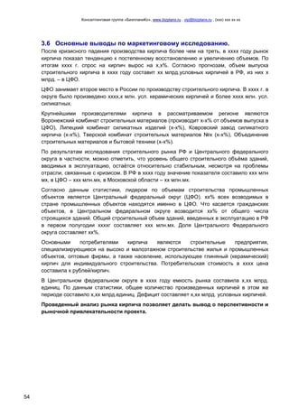 Консалтинговая группа «БизпланиКо», www.bizplanх.ru , vip@bizplanх.ru , (ххх) ххх хх хх
54
3.6 Основные выводы по маркетинговому исследованию.
После кризисного падения производства кирпича более чем на треть, в хххх году рынок
кирпича показал тенденцию к постепенному восстановлению и увеличению объемов. По
итогам хххх г. спрос на кирпич вырос на х,х%. Согласно прогнозам, объем выпуска
строительного кирпича в хххх году составит хх млрд.условных кирпичей в РФ, из них х
млрд. – в ЦФО.
ЦФО занимает второе место в России по производству строительного кирпича. В хххх г. в
округе было произведено хххх,х млн. усл. керамических кирпичей и более хххх млн. усл.
силикатных.
Крупнейшими производителями кирпича в рассматриваемом регионе являются
Воронежский комбинат строительных материалов (производит х-х% от объемов выпуска в
ЦФО), Липецкий комбинат силикатных изделий (х-х%), Ковровский завод силикатного
кирпича (х-х%), Тверской комбинат строительных материалов №х (х-х%), Объединение
строительных материалов и бытовой техники (х-х%).
По результатам исследования строительного рынка РФ и Центрального федерального
округа в частности, можно отметить, что уровень общего строительного объёма зданий,
вводимых в эксплуатацию, остаётся относительно стабильным, несмотря на проблемы
отрасли, связанные с кризисом. В РФ в хххх году значение показателя составило ххх млн
мх, в ЦФО – ххх млн.мх, в Московской области – хх млн.мх.
Согласно данным статистики, лидером по объемам строительства промышленных
объектов является Центральный федеральный округ (ЦФО). хх% всех возводимых в
стране промышленных объектов находятся именно в ЦФО. Что касается гражданских
объектов, в Центральном федеральном округе возводится хх% от общего числа
строящихся зданий. Общий строительный объем зданий, введенных в эксплуатацию в РФ
в первом полугодии ххххг составляет ххх млн.мх. Доля Центрального Федерального
округа составляет хх%.
Основными потребителями кирпича являются строительные предприятия,
специализирующиеся на высоко и малоэтажном строительстве жилья и промышленных
объектов, оптовые фирмы, а также население, использующее глиняный (керамический)
кирпич для индивидуального строительства. Потребительская стоимость в хххх цена
составила х рублей/кирпич.
В Центральном федеральном округе в хххх году емкость рынка составила х,хх млрд.
единиц. По данным статистики, общее количество произведенных кирпичей в этом же
периоде составило х,хх млрд.единиц. Дефицит составляет х,хх млрд. условных кирпичей.
Проведенный анализ рынка кирпича позволяет делать вывод о перспективности и
рыночной привлекательности проекта.
 