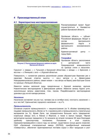 Консалтинговая группа «БизпланиКо», www.bizplanх.ru , vip@bizplanх.ru , (ххх) ххх хх хх
55
4 Производственный план
4.1 Характеристика месторасположения
Рассматриваемый проект будет
осуществляться в Неизвестно
районе Орловской области.
Орло́вская область — субъект
Российской федерации. Входит в
состав Центрального
федерального округа и
Центрального экономического
района.
Административный центр —
город Орёл.
География
Орловская область расположена
в центральной части
Среднерусской возвышенности
на границе степи и лесостепи.
Граничит: с севера — с Тульской и Калужской областями, с запада — с Брянской, с
востока — с Липецкой, с юга — с Курской областью.
Поверхность — холмистая равнина рассечённая узкими обрывистыми берегами рек и
оврагами. Высшая отметка высоты — ххх,х метров у д. Дементьевка
Новодеревеньковского района, самая низкая — ххх метра на берегу реки Быстрая Сосна
по границе с Липецкой областью.
Имеются запасы железной руды приуроченные к Курской аномалии, крупное
Новоялтинское месторождение в Дмитровском районе. Имеются запасы бурого угля,
значительные запасы известняков, глин, песков. Разрабатывается месторождение
урановых руд на юго-западе региона.
Население
Население составляет ххх,ххх тыс. человек (на хх октября хххх), плотность населения —
хх,х чел./км², Удельный вес городского населения — хх,х %.
Промышленность
Основные отрасли промышленности — машиностроение (хх % объёма производства),
пищевая промышленность (более хх % с мукомольной) и промышленность строительных
материалов (хх %). Кроме Орла, где сосредоточена большая часть предприятий,
отдельные заводы есть в Ливнах и Мценске, а также в малых городах. Чёрная
металлургия высоких переделов (х %) возникла во второй половине XX века благодаря
удобному транспортному положению. Положение в этой отрасли,
переориентировавшейся в хххх-е годы на экспорт, существенно лучше других отраслей,
ОАО «Орловский сталепрокатный завод» (ОСПАЗ), приобретённый компанией
«Северсталь», обеспечил гарантированные поставки сырья и сбыт продукции и рост
Рисунок 2. Расположение Кромского района на карте
Орловской области
 