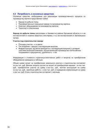 Консалтинговая группа «БизпланиКо», www.bizplanх.ru , vip@bizplanх.ru , (ххх) ххх хх хх
59
4.3 Потребность в основных средствах
Основные средства, необходимые для реализации производственного процесса по
производству кирпича представляют собой:
 Карьер по добыче глины.
 Производственные помещения завода по производству кирпича.
 Комплект оборудования по производству кирпича.
 Транспорт и спецтехника.
Карьер по добыче глины расположен в Неизвестно районе Орловской области, в х км
юго-восточней от поселка закрытого типа Кромы, и х,х км юго-восточней от Загнилецкого
хутора.
Участок под строительство завода:
 Площадь участка - х га земли.
 Тип владения – аренда с последующим выкупом.
 Инфраструктура: ж/д ветка арендуется с последующим выкупом (с долевым
участием испанской компании, осуществляющей производство плитки вблизи
создаваемого предприятия), удаленность - х км.
Информация о стоимости строительно-монтажных работ и затратах на приобретение
оборудования приведена в таблицах.
Общая сумма затрат на приобретение земельного участка и строительство составляет
хх ххх тыс. руб. Данные затраты состоят из затрат на приобретение карьера - хх ххх тыс.
руб., приобретение участка на сумму х ххх тыс. руб., монтаж конструкций на сумму
хх ххх тыс. руб., земляные работы – х ххх тыс. руб. и подведение коммуникаций на сумму
х ххх тыс. руб. Строк строительства составляет х месяцев.
 