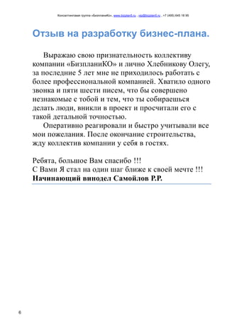 Консалтинговая группа «БизпланиКо», www.bizplan5.ru , vip@bizplan5.ru , +7 (495) 645 18 95
6
Отзыв на разработку бизнес-плана.
Выражаю свою признательность коллективу
компании «БизпланиКО» и лично Хлебникову Олегу,
за последние 5 лет мне не приходилось работать с
более профессиональной компанией. Хватило одного
звонка и пяти шести писем, что бы совершено
незнакомые с тобой и тем, что ты собираешься
делать люди, вникли в проект и просчитали его с
такой детальной точностью.
Оперативно реагировали и быстро учитывали все
мои пожелания. После окончание строительства,
жду коллектив компании у себя в гостях.
Ребята, большое Вам спасибо !!!
С Вами Я стал на один шаг ближе к своей мечте !!!
Начинающий винодел Самойлов Р.Р.
 
