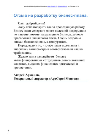 Консалтинговая группа «БизпланиКо», www.bizplan5.ru , vip@bizplan5.ru , +7 (495) 645 18 95
7
Отзыв на разработку бизнес-плана.
Олег, добрый день!
Хочу поблагодарить вас за проделанную работу.
Бизнес-план содержит много полезной информации
по нашему новому направлению бизнеса, хорошо
проработана финансовая часть. Очень подробно
описан бизнес основных конкурентов.
Порадовало и то, что все наши пожелания и
вносились вами быстро и соответствовали нашим
требованиям.
Желаю вам в дальнейшем больше
квалифицированных сотрудников, много лояльных
клиентов, высоких финансовых показателей и
процветания.
Андрей Аржанов,
Генеральный директор «АртСтройМонтаж»
 