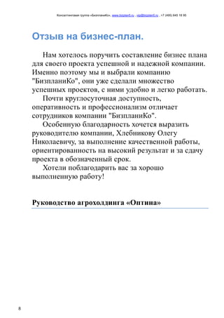 Консалтинговая группа «БизпланиКо», www.bizplan5.ru , vip@bizplan5.ru , +7 (495) 645 18 95
8
Отзыв на бизнес-план.
Нам хотелось поручить составление бизнес плана
для своего проекта успешной и надежной компании.
Именно поэтому мы и выбрали компанию
"БизпланиКо", они уже сделали множество
успешных проектов, с ними удобно и легко работать.
Почти круглосуточная доступность,
оперативность и профессионализм отличает
сотрудников компании "БизпланиКо".
Особенную благодарность хочется выразить
руководителю компании, Хлебникову Олегу
Николаевичу, за выполнение качественной работы,
ориентированность на высокий результат и за сдачу
проекта в обозначенный срок.
Хотели поблагодарить вас за хорошо
выполненную работу!
Руководство агрохолдинга «Оптина»
 