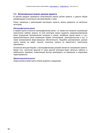 Консалтинговая группа «БизпланиКо», www.bizplanх.ru , vip@bizplanх.ru , (ххх) ххх хх хх
98
7.3 Качественный анализ рисков проекта
В данном разделе проводится качественный анализ рисков проекта, и даются общие
рекомендации относительно методов борьбы с ними.
Риски, связанные с реализацией настоящего проекта, можно разделить на несколько
категорий.
Неспецифические риски
К первой группе относятся неспецифические риски, т.е. прямо или косвенно угрожающие
практически любому проекту. В этой категории можно выделить макроэкономические
риски (ухудшение экономической ситуации в стране, колебания курсов валют и т.д.),
административные риски (изменения правил согласования, законодательства и пр.), а
также возникновение форс-мажорных обстоятельств. Подробно рассматривать данную
группу рисков не имеет смысла, поскольку снизить их вероятность практически
невозможно.
Основным методом борьбы с неспецифическими рисками является страхование проекта.
Кроме того, частичной защитой от угроз данной категории будет являться гибкость и
мобильность компании, позволяющие быстро реагировать на изменения и оперативно
перестраиваться.
Организационные риски
Среди рисков второй группы можно выделить следующие:
 