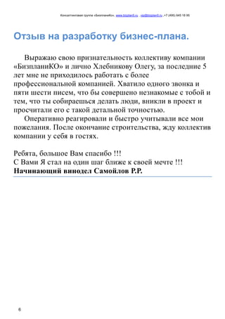 Консалтинговая группа «БизпланиКо», www.bizplan5.ru , vip@bizplan5.ru ,+7 (495) 645 18 95
6
Отзыв на разработку бизнес-плана.
Выражаю свою признательность коллективу компании
«БизпланиКО» и лично Хлебникову Олегу, за последние 5
лет мне не приходилось работать с более
профессиональной компанией. Хватило одного звонка и
пяти шести писем, что бы совершено незнакомые с тобой и
тем, что ты собираешься делать люди, вникли в проект и
просчитали его с такой детальной точностью.
Оперативно реагировали и быстро учитывали все мои
пожелания. После окончание строительства, жду коллектив
компании у себя в гостях.
Ребята, большое Вам спасибо !!!
С Вами Я стал на один шаг ближе к своей мечте !!!
Начинающий винодел Самойлов Р.Р.
 