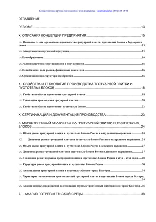 Консалтинговая группа «БизпланиКо» www.bizplan5.ru vip@bizplan5.ru (495) 645 18 95
ОГЛАВЛЕНИЕ
РЕЗЮМЕ...........................................................................................................................13
Х. ОПИСАНИЯ КОНЦЕПЦИИ ПРЕДПРИЯТИЯ..............................................................15
х.х. Основные этапы организации производства тротуарной плитки, пустотелых блоков и бордюрного
камня...............................................................................................................................................................................15
х.х. Ассортимент выпускаемой продукции ..............................................................................................................15
х.х Ценообразование .....................................................................................................................................................16
х.х Условия расчетов с поставщиками и покупателями .......................................................................................16
х.х Цели бизнеса: доли рынка, финансовые показатели .......................................................................................16
х.х Организационная структура предприятия ........................................................................................................16
Х . СВОЙСТВА И ТЕХНОЛОГИЯ ПРОИЗВОДСТВА ТРОТУАРНОЙ ПЛИТКИ И
ПУСТОТЕЛЫХ БЛОКОВ..................................................................................................18
х.х. Свойства и область применения тротуарной плитки.....................................................................................18
х.х. Технология производства тротуарной плитки.................................................................................................20
х.х. Свойства и область применения пустотелых блоков.....................................................................................22
Х. СЕРТИФИКАЦИЯ И ДОКУМЕНТАЦИЯ ПРОИЗВОДСТВА .......................................23
Х. МАРКЕТИНГОВЫЙ АНАЛИЗ РЫНКА ТРОТУАРНОЙ ПЛИТКИ И ПУСТОТЕЛЫХ
БЛОКОВ............................................................................................................................24
х.х. Объем рынка тротуарной плитки и пустотелых блоков России в натуральном выражении................24
4.2. Динамика рынка тротуарной плитки и пустотелых блоков России в натуральном выражении..24
х.х. Объем рынка тротуарной плитки и пустотелых блоков России в денежном выражении......................27
х.х. Динамика рынка тротуарной плитки и пустотелых блоков России в денежном выражении ...............27
х.х. Тенденции развития рынка тротуарной плитки и пустотелых блоков России в хххх – хххх годах .....28
х.х. Структура рынка тротуарной плитки и пустотелых блоков России..........................................................30
х.х. Анализ рынка тротуарной плитки и пустотелых блоков города Белгород................................................34
х.х. Характеристика основных производителей тротуарной плитки и пустотелых блоков города Белгород
..........................................................................................................................................................................................34
х.х. Анализ ценовых предложений на отдельные группы строительных материалов в городе Белгород ..36
5. АНАЛИЗ ПОТРЕБИТЕЛЬСКОЙ СРЕДЫ..................................................................38
 