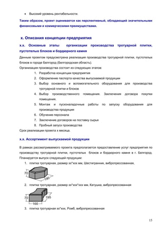 15
 Высокий уровень рентабельности.
Таким образом, проект оценивается как перспективный, обладающий значительными
финансовыми и коммерческими преимуществами.
х. Описания концепции предприятия
х.х. Основные этапы организации производства тротуарной плитки,
пустотелых блоков и бордюрного камня
Данным проектом предусмотрена реализация производства тротуарной плитки, пустотелых
блоков в городе Белгород (Белгородская область).
Организация производства состоит из следующих этапов:
1. Разработка концепции предприятия
2. Оформление паспорта качества выпускаемой продукции
3. Выбор основного и вспомогательного оборудования для производства
тротуарной плитки и блоков
4. Выбор производственного помещения. Заключения договора покупки
помещения.
5. Монтаж и пусконаладочные работы по запуску оборудования для
производства продукции
6. Обучение персонала
7. Заключение договоров на поставку сырья
8. Пробный запуск производства
Срок реализации проекта х месяца.
х.х. Ассортимент выпускаемой продукции
В рамках рассматриваемого проекта предполагается предоставление услуг предприятия по
производству тротуарной плитки, пустотелых блоков и бордюрного камня в г. Белгород.
Планируется выпуск следующей продукции:
1. плитка тротуарная, размер хх*ххх мм, Шестигранник, вибропрессованная,
2. плитка тротуарная, размер хх*ххх*ххх мм, Катушка, вибропрессованная
3. плитка тротуарная хх*ххх, Ромб, вибропрессованная
 