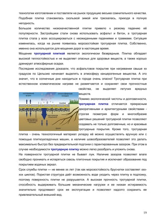 19
технологии изготовлении и поставляли на рынок продукцию весьма сомнительного качества.
Подобная плитка становилась скользкой зимой или трескалась, приходя в полную
негодность.
Большое количество низкокачественной плитки привело к резкому падению её
популярности. Застройщики стали снова использовать асфальт и бетон, а тротуарная
плитка стала у всех ассоциироваться с неожиданными падениями и травмами. Ситуация
изменилась, когда на рынке появилась морозостойкая тротуарная плитка. Собственно,
именно она используется для мощения дорог в настоящее время.
Мощение тротуарной плиткой является экологически безвредным. Плитка обладает
высокой теплостойкостью и не выделяет опасных для здоровья веществ, а также хорошо
дренирует атмосферные осадки.
Последние исследования доказали, что асфальтовое покрытие при нагревании свыше хх
градусов по Цельсию начинает выделять в атмосферу канцерогенные вещества. А это
значит, что в солнечные дни находиться в городе очень опасно! Тротуарная плитка при
естественном климатическом нагреве не размягчается и сохраняет свои прочностные
свойства, не выделяет летучих вредных
веществ.
Помимо экологической чистоты и долговечности,
тротуарная плитка отличается прекрасным
декоративными и архитектурными свойствами -
строгая геометрия форм и многообразие
цветовых решений тротуарной плитки позволяют
создавать не только долговечные, но и красивые
тротуарные покрытия. Кроме того, тротуарная
плитка - очень технологичный материал укладку её можно осуществлять вручную или с
помощью плиткоукладочных машин, а наличие шовообразователей позволяет это делать
максимально быстро без предварительной подгонки с гарантированным зазором. При этом в
случае необходимости тротуарную плитку можно легко разобрать и уложить снова.
На поверхности тротуарной плитки не бывает луж. Наличие зазоров позволяет влаге
свободно проникать и испаряться сквозь плиточные покрытия и исключает образование под
покрытием водяных зеркал.
Срок службы плитки — не менее хх лет (так как морозостойкость брусчатки составляет ххх-
ххх циклов). Пористая структура даёт возможность воде уходить через плитку в подложку,
поэтому поверхность плитки не разрушается. А высокая прочность тротуарной плитки,
способность выдерживать большие механические нагрузки и ее низкая истираемость
значительно продлевают срок ее эксплуатации и позволяют надолго сохранить ее
привлекательный внешний вид.
 
