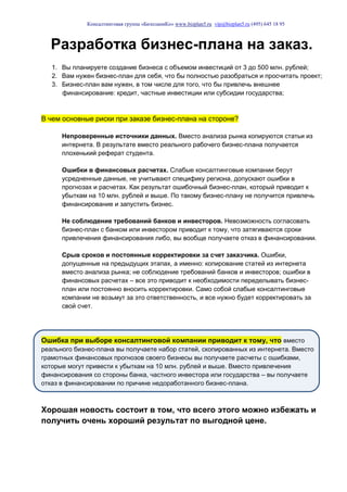 Консалтинговая группа «БизпланиКо» www.bizplan5.ru vip@bizplan5.ru (495) 645 18 95
Разработка бизнес-плана на заказ.
1. Вы планируете создание бизнеса с объемом инвестиций от 3 до 500 млн. рублей;
2. Вам нужен бизнес-план для себя, что бы полностью разобраться и просчитать проект;
3. Бизнес-план вам нужен, в том числе для того, что бы привлечь внешнее
финансирование: кредит, частные инвестиции или субсидии государства;
В чем основные риски при заказе бизнес-плана на стороне?
Непроверенные источники данных. Вместо анализа рынка копируются статьи из
интернета. В результате вместо реального рабочего бизнес-плана получается
плохенький реферат студента.
Ошибки в финансовых расчетах. Слабые консалтинговые компании берут
усредненные данные, не учитывают специфику региона, допускают ошибки в
прогнозах и расчетах. Как результат ошибочный бизнес-план, который приводит к
убыткам на 10 млн. рублей и выше. По такому бизнес-плану не получится привлечь
финансирование и запустить бизнес.
Не соблюдение требований банков и инвесторов. Невозможность согласовать
бизнес-план с банком или инвестором приводит к тому, что затягиваются сроки
привлечения финансирования либо, вы вообще получаете отказ в финансировании.
Срыв сроков и постоянные корректировки за счет заказчика. Ошибки,
допущенные на предыдущих этапах, а именно: копирование статей из интернета
вместо анализа рынка; не соблюдение требований банков и инвесторов; ошибки в
финансовых расчетах – все это приводит к необходимости переделывать бизнес-
план или постоянно вносить корректировки. Само собой слабые консалтинговые
компании не возьмут за это ответственность, и все нужно будет корректировать за
свой счет.
Ошибка при выборе консалтинговой компании приводит к тому, что вместо
реального бизнес-плана вы получаете набор статей, скопированных из интернета. Вместо
грамотных финансовых прогнозов своего бизнесы вы получаете расчеты с ошибками,
которые могут привести к убыткам на 10 млн. рублей и выше. Вместо привлечения
финансирования со стороны банка, частного инвестора или государства – вы получаете
отказ в финансировании по причине недоработанного бизнес-плана.
Хорошая новость состоит в том, что всего этого можно избежать и
получить очень хороший результат по выгодной цене.
 