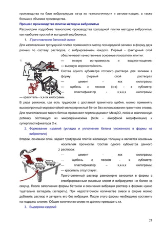 21
производства на базе вибропрессов из-за их технологичности и автоматизации, а также
больших объемах производства.
Процесс производства плитки методом вибролитья
Рассмотрим подробнее технологию производства тротуарной плитки методом вибролитья,
как наиболее простой и выгодный вид бизнеса.
1. .Приготовление бетонной смеси
Для изготовления тротуарной плитки применяется метод поочередной заливки в форму двух
разных по составу растворов, с вибрированием каждого. Первый - фактурный слой
обеспечивает качественные основные показатели плитки:
— низкую истираемость и водопоглощение;
— высокую морозостойкость.
Состав одного кубометра готового раствора для заливки в
форму (первый слой раствора):
— цемент - ххх килограмм;
— щебень с песком (х:х) - х кубометр;
— пластификатор - х,х-х,х килограмм;
— краситель - х,х-хх килограмм.
В ряде регионов, где есть трудности с доставкой гранитного щебня, можно применять
высокопрочный морозостойкий мелкозернистый бетон без использования гранитного отсева.
Для приготовления такого бетона применяют портландцемент МхххДО, песок и комплексную
добавку состоящую из микрокремнезема (SiOх - аморфной модификации) и
суперпластификатора С-х.
2. Формование изделий (укладка и уплотнение бетона уложенного в формы на
вибростоле)
Второй, основной слой, задает тротуарной плитке желаемую толщину и является основным
носителем прочности. Состав одного кубометра данного
раствора:
— цемент - ххх килограмм;
— щебень с песком - х кубометр;
— пластификатор – х,х-х,х килограмм;
— краситель отсутствует.
Приготовленный раствор равномерно заносится в формы с
отвибрированным лицевым слоем и вибрируется не более хх
секунд. После заполнения формы бетоном и окончания вибрации раствор в формах нужно
тщательно загладить (затереть). При недостаточном количестве смеси в форме можно
добавить раствор и затереть его без вибрации. После этого формы необходимо составить
на поддоны слоями. Общее количество слоев не должно превышать хх.
3. Выдержка изделий
 