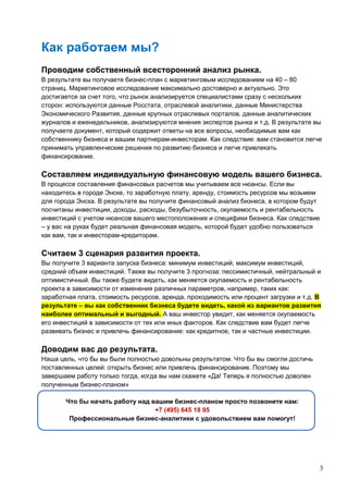 3
Как работаем мы?
Проводим собственный всесторонний анализ рынка.
В результате вы получаете бизнес-план с маркетинговым исследованием на 40 – 80
страниц. Маркетинговое исследование максимально достоверно и актуально. Это
достигается за счет того, что рынок анализируется специалистами сразу с нескольких
сторон: используются данные Росстата, отраслевой аналитики, данные Министерства
Экономического Развития, данные крупных отраслевых порталов, данные аналитических
журналов и еженедельников, анализируются мнения экспертов рынка и т.д. В результате вы
получаете документ, который содержит ответы на все вопросы, необходимые вам как
собственнику бизнеса и вашим партнерам-инвесторам. Как следствие: вам становится легче
принимать управленческие решения по развитию бизнеса и легче привлекать
финансирование.
Составляем индивидуальную финансовую модель вашего бизнеса.
В процессе составления финансовых расчетов мы учитываем все нюансы. Если вы
находитесь в городе Энске, то заработную плату, аренду, стоимость ресурсов мы возьмем
для города Энска. В результате вы получите финансовый анализ бизнеса, в котором будут
посчитаны инвестиции, доходы, расходы, безубыточность, окупаемость и рентабельность
инвестиций с учетом нюансов вашего местоположения и специфики бизнеса. Как следствие
– у вас на руках будет реальная финансовая модель, которой будет удобно пользоваться
как вам, так и инвесторам-кредиторам.
Считаем 3 сценария развития проекта.
Вы получите 3 варианта запуска бизнеса: минимум инвестиций, максимум инвестиций,
средний объем инвестиций. Также вы получите 3 прогноза: пессимистичный, нейтральный и
оптимистичный. Вы также будете видеть, как меняется окупаемость и рентабельность
проекта в зависимости от изменения различных параметров, например, таких как:
заработная плата, стоимость ресурсов, аренда, проходимость или процент загрузки и т.д. В
результате – вы как собственник бизнеса будете видеть, какой из вариантов развития
наиболее оптимальный и выгодный. А ваш инвестор увидит, как меняется окупаемость
его инвестиций в зависимости от тех или иных факторов. Как следствие вам будет легче
развивать бизнес и привлечь финансирование: как кредитное, так и частные инвестиции.
Доводим вас до результата.
Наша цель, что бы вы были полностью довольны результатом. Что бы вы смогли достичь
поставленных целей: открыть бизнес или привлечь финансирование. Поэтому мы
завершаем работу только тогда, когда вы нам скажете «Да! Теперь я полностью доволен
полученным бизнес-планом»
Что бы начать работу над вашим бизнес-планом просто позвоните нам:
+7 (495) 645 18 95
Профессиональные бизнес-аналитики с удовольствием вам помогут!
 