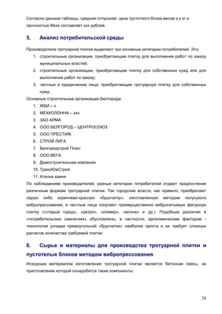 38
Согласно данным таблицы, средняя отпускная цена пустотного блока весом х,х кг и
прочностью Мххх составляет ххх рублей.
5. Анализ потребительской среды
Производители тротуарной плитки выделяют три основные категории потребителей. Это:
1. строительные организации, приобретающие плитку для выполнения работ по заказу
муниципальных властей;
2. строительные организации, приобретающие плитку для собственных нужд или для
выполнения работ по заказу;
3. частные и юридические лица, приобретающие тротуарную плитку для собственных
нужд.
Основные строительные организации Белгорода:
1. ЖБИ – х
2. МЕХКОЛОННА – ххх
3. ЗАО АРМА
4. ООО БЕЛГОРОД – ЦЕНТРОСОЮЗ
5. ООО ПРЕСТИЖ
6. СТРОЙ ЛИГА
7. Белгородстрой Плюс
8. ООО ВЕГА
9. Домостроительная компания
10. ТрансЮжСтрой
11. Ателье камня
По наблюдениям производителей, разные категории потребителей отдают предпочтение
различным формам тротуарной плитки. Так городские власти, как правило, приобретают
серую либо коричнево-красную «брусчатку», изготовленную методом полусухого
вибропрессования, а частные лица покупают преимущественно вибролитьевую фигурную
плитку («старый город», «ретро», «клевер», «волна» и др.). Подобные различия в
«потребительских симпатиях» обусловлены, в частности, эргономическим фактором -
технология укладки прямоугольной «брусчатки» наиболее проста и не требует сложных
расчетов количества требуемой плитки.
6. Сырье и материалы для производства тротуарной плитки и
пустотелых блоков методом вибропрессования
Исходным материалом изготовления тротуарной плитки является бетонная смесь, на
приготовление которой понадобятся такие компоненты:
 