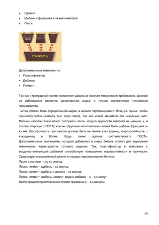 39
х. Цемент
х. Щебень с фракцией х-хх миллиметров
х. Песок
Дополнительные компоненты:
• Пластификатор
• Добавки
• Пигмент
Так как к тротуарной плитке применяют довольно жесткие технические требования, залогом
их соблюдения является качественное сырье и точное соответствие технологии
производства.
Бетон должен быть определенной марки, в идеале портландцемент МхххДО. Лучше, чтобы
производителем цемента был один завод, так как может меняться его исходный цвет.
Мелким наполнителем может послужить песок, модуль крупности которого не меньше х, и
соответствующего ГОСТу хххх-хх. Крупным наполнителем может быть щебень фракцией х-
хх мм. Его прочность при сжатии должна быть не менее хххх единиц, морозостойкость -
ххххединиц и более. Вода также должна соответствовать ГОСТу.
Дополнительные компоненты, которые добавляют в смесь бетона, служат для улучшения
технических характеристик готового изделия. Так, пластификатор в комплексе с
воздухоотвлекающей добавкой способствует повышению морозостойкости и прочности.
Существует определенный режим и порядок перемешивания бетона:
Песок и пигмент - до хх секунд;
Песок, пигмент, щебень – хх секунд;
Песок, пигмент, щебень и цемент – хх секунд;
Песок, пигмент, щебень, цемент, вода и добавки – х – х,х минут.
Всего процесс приготовления длится примерно х – х,х минуты.
 