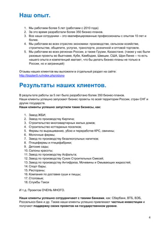 4
Наш опыт.
1. Мы работаем более 5 лет (работаем с 2010 года)
2. За это время разработали более 350 бизнес-планов.
3. Все наши сотрудники – это квалифицированные профессионалы с опытом 10 лет и
более.
4. Мы работаем во всех отраслях экономики: производстве, сельском хозяйстве,
строительстве, общепите, услугах, транспорте, розничной и оптовой торговле.
5. Мы работаем во всех регионах России, а также Грузии, Казахстане. (также у нас были
разовые проекты во Вьетнаме, Кубе, Камбодже, Швеции, США, Шри-Ланке – то есть
нашего опыта и компетенций хватает, что бы делать бизнес-планы не только в
России, но и заграницей)
Отзывы наших клиентов мы выложили в отдельный раздел на сайте:
http://bizplan5.ru/index.php/otzyvy
Результаты наших клиентов.
В результате работы за 5 лет было разработано более 350 бизнес-планов.
Наши клиенты успешно запускают бизнес проекты по всей территории России, стран СНГ и
других государств.
Наши клиенты успешно запустили такие бизнесы, как:
1. Завод ЖБИ;
2. Завод по производству Кирпича;
3. Строительство многоквартирных жилых домов;
4. Строительство коттеджных поселков;
5. Фермы по выращиванию, убою и переработке КРС, свинины;
6. Молочные фермы;
7. Завод по производству безалкогольных напитков;
8. Птицефермы и птицефабрики;
9. Детские сады;
10. Салоны красоты;
11. Завод по производству Асфальта;
12. Завод по производству Сухих Строительных Смесей;
13. Завод по производству Антифриза, Мочевины и Омывающих жидкостей;
14. Спорт бары;
15. Рестораны;
16. Компания по доставке суши и пиццы;
17. Столовые;
18. Службы Такси
И т.д. Проектов ОЧЕНЬ МНОГО.
Наши клиенты успешно сотрудничают с такими банками, как: Сбербанк, ВТБ, ВЭБ,
Россельхоз банк и др. Также наши клиенты успешно привлекают частные инвестиции и
получают поддержку своих проектов на государственном уровне.
 