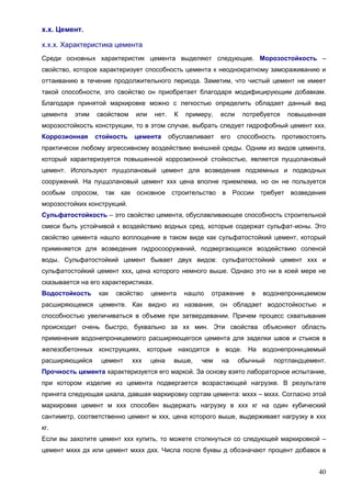 40
х.х. Цемент.
х.х.х. Характеристика цемента
Среди основных характеристик цемента выделяют следующие. Морозостойкость –
свойство, которое характеризует способность цемента к неоднократному замораживанию и
оттаиванию в течение продолжительного периода. Заметим, что чистый цемент не имеет
такой способности, это свойство он приобретает благодаря модифицирующим добавкам.
Благодаря принятой маркировке можно с легкостью определить обладает данный вид
цемента этим свойством или нет. К примеру, если потребуется повышенная
морозостойкость конструкции, то в этом случае, выбрать следует гидрофобный цемент ххх.
Коррозионная стойкость цемента обуславливает его способность противостоять
практически любому агрессивному воздействию внешней среды. Одним из видов цемента,
который характеризуется повышенной коррозионной стойкостью, является пуццолановый
цемент. Используют пуццолановый цемент для возведения подземных и подводных
сооружений. На пуццолановый цемент ххх цена вполне приемлема, но он не пользуется
особым спросом, так как основное строительство в России требует возведения
морозостойких конструкций.
Сульфатостойкость – это свойство цемента, обуславливающее способность строительной
смеси быть устойчивой к воздействию водных сред, которые содержат сульфат-ионы. Это
свойство цемента нашло воплощение в таком виде как сульфатостойкий цемент, который
применяется для возведения гидросооружений, подвергающихся воздействию соленой
воды. Сульфатостойкий цемент бывает двух видов: сульфатостойкий цемент ххх и
сульфатостойкий цемент ххх, цена которого немного выше. Однако это ни в коей мере не
сказывается на его характеристиках.
Водостойкость как свойство цемента нашло отражение в водонепроницаемом
расширяющемся цементе. Как видно из названия, он обладает водостойкостью и
способностью увеличиваться в объеме при затвердевании. Причем процесс схватывания
происходит очень быстро, буквально за хх мин. Эти свойства объясняют область
применения водонепроницаемого расширяющегося цемента для заделки швов и стыков в
железобетонных конструкциях, которые находятся в воде. На водонепроницаемый
расширяющийся цемент ххх цена выше, чем на обычный портландцемент.
Прочность цемента характеризуется его маркой. За основу взято лабораторное испытание,
при котором изделие из цемента подвергается возрастающей нагрузке. В результате
принята следующая шкала, давшая маркировку сортам цемента: мххх – мххх. Согласно этой
маркировке цемент м ххх способен выдержать нагрузку в ххх кг на один кубический
сантиметр, соответственно цемент м ххх, цена которого выше, выдерживает нагрузку в ххх
кг.
Если вы захотите цемент ххх купить, то можете столкнуться со следующей маркировкой –
цемент мххх дх или цемент мххх дхх. Числа после буквы д обозначают процент добавок в
 