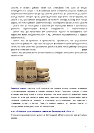 41
цементе. В качестве добавок может быть использован гипс, шлак из отходов
металлургических заводов и т.д. В настоящее время на строительном рынке наибольшей
популярностью пользуются четыре вида цемента: цемент мххх дх, цемент мххх дхх, цемент
мххх дх и цемент мххх дхх. Причем цемент с добавками будет стоить немного дешевле, чем
цемент м ххх, цена которого складывается из стоимости клинкера. Клинкер стоит гораздо
дороже, чем любые добавки. Давайте посмотрим характеристики основных марок цемента:
- цемент мххх дх используется в основном для производства бетона и строительных
растворов, характеризуется быстрым затвердеванием и морозостойкостью;
- цемент мххх дхх применяется для изготовления изделий из железобетона: плит
перекрытия, балок, фундаментных плит и т.д. Отличается морозостойкостью и хорошей
водостойкостью;
- цемент мххх дх применяют в промышленном строительстве, где предъявляются
повышенные требования к прочности конструкций. Благодаря быстрому затвердеванию на
начальном этапе цемент ххх, цена которого довольно высока, используется при проведении
ремонтно-восстановительных работ;
- цемент мххх дхх используется при приготовлении растворов в жилищном и промышленном
строительстве.
Тонкость помола относится к той характеристике цемента, которая оказывает влияние на
срок схватывания твердения и, главное, прочность бетона. Существует принцип, согласно
которому чем выше тонкость помола клинкера, тем выше прочность цементного камня.
Однако во всем, как говорится, нужна мера, поскольку чрезмерно тонкий помол вместо
отличных характеристик приводит к излишнему водопотреблению, что приводит к
понижению прочности бетона. Тонкость помола цемента во многом зависит от
оборудования, используемого для его производства.
х.х.х. Основные производители цемента в Белгородской области
Основными производителями цемента в Белгородской области являются два крупнейших
завода:
 