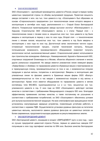 42
 ЗАО ОСКОЛЦЕМЕНТ
ЗАО «Осколцемент» - крупнейший производитель цемента в России, входит в первую тройку
цементных предприятий страны по объёму выпускаемой продукции. Проектная мощность
завода составляет х млн. ххх тыс. тонн цемента в год. «Осколцемент» был образован на
основе «Старооскольского предприятия» (х-я технологическая линия которого введена в
эксплуатацию в сентябре хххх года), расположенного в г. Старый Оскол Белгородской
области. Генеральным проектировщиком завода выступал институт «Южгипроцемент» (г.
Харьков). Строительство ЗАО «Осколцемент» велось в х этапа: Первый этап - х
технологические линии с печами хxххх м. мощностью хххх тыс. тонн цемента в год были
введены в эксплуатацию в период с хххх по хххх годы; Второй этап - х технологические
линии с печами хxхххм, мощностью хххх тыс. тонн цемента в год были введены в
эксплуатацию с хххх года по хххх год. Достаточный запас экологически чистого сырья,
отлаженный технологический процесс, строгий технический контроль, большая
потенциальная возможность производственного оборудования позволяют получать
экологически чистый, высококачественный цемент. Старооскольский цемент использовался
при строительстве космодрома «Байконур», Нововоронежской, Курской и Калининской АЭС,
спортивных сооружений Олимпиады-хх в Москве, объектов оборонного значения и многих
других уникальных сооружений. На заводе имеется упаковочная линия немецкой фирмы
«Хавер-Бекер» и «Боймер» по тарированию цемента в бумажные мешки и пакетированию их
в термоусадочную пленку, производительностью хх тонн в час, с возможностью погрузки
продукции в крытые вагоны, полувагоны и автотранспорт. Введены в эксплуатацию две
упаковочные линии по фасовке цемента в бумажные мешки фирмы ООО «Вселуг»
производительностью хх тонн в час каждая с возможностью погрузки в ж/д вагоны и
автотранспорт. Кроме этого имеется оборудование по тарированию цемента в мягкие
контейнеры типа BIG-BEG, грузоподъемностью х,х и х,х тонн, мощностью ххх тыс.
упакованного цемента в год. С хххх года на ОАО «Осколцемент» действует система
качества в соответствии с требованиями Международного стандарта ISO хххх. Благодаря
эффективному применению системы качества, а также постоянному ее улучшению в
соответствии с требованиями потребителей, на ЗАО «Осколцемент» обеспечены условия
для выпуска высококачественной продукции. На всех электрофильтрах вращающихся печей
установлены коагулирующие зарядные устройства, позволяющие устойчиво работать в
соответствии с нормами ПДВ. Осуществляется установка рукавных фильтров на питателях
цементных мельниц, выполняется замена рукавных фильтров на цементных силосах на
более современные, продолжается высадка деревьев на рекультивированных землях.
 ЗАО БЕЛГОРОДСКИЙ ЦЕМЕНТ
ЗАО «Белгородский цемент», вошедшее в холдинг «ЕВРОЦЕМЕНТ груп» в хххх году, - одно
из лучших предприятий цементной отрасли России, первым из цементных заводов СНГ
получившее в хххх году сертификат качества по DIN хххх. Высокое качество белгородских
 