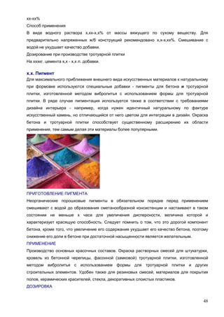 48
хх-хх%
Способ применения
В виде водного раствора х,хх-х,х% от массы вяжущего по сухому веществу. Для
предварительно напряженных ж/б конструкций рекомендовано х,х-х,хх%. Смешивание с
водой не ухудшает качество добавки.
Дозирование при производстве тротуарной плитки
На хххкг. цемента х,х - х,х л. добавки.
х.х. Пигмент
Для максимального приближения внешнего вида искусственных материалов к натуральному
при формовке используются специальные добавки - пигменты для бетона и тротуарной
плитки, изготовленной методом вибролитья с использованием формы для тротуарной
плитки. В ряде случае пигментация используется также в соответствии с требованиями
дизайна интерьера - например, когда нужен идентичный натуральному по фактуре
искусственный камень, но отличающийся от него цветом для интеграции в дизайн. Окраска
бетона и тротуарной плитки способствует существенному расширению их области
применения, тем самым делая эти материалы более популярными.
ПРИГОТОВЛЕНИЕ ПИГМЕНТА
Неорганические порошковые пигменты в обязательном порядке перед применением
смешивают с водой до образования сметанообразной консистенции и настаивают в таком
состоянии не меньше х часа для увеличения дисперсности, величина которой и
характеризует красящую способность. Следует помнить о том, что это дорогой компонент
бетона, кроме того, что увеличение его содержания ухудшает его качество бетона, поэтому
снижение его доли в бетоне при достаточной насыщенности является желательным.
ПРИМЕНЕНИЕ
Производство основных красочных составов. Окраска растворных смесей для штукатурки,
кровель из бетонной черепицы, фасонной (замковой) тротуарной плитки, изготовленной
методом вибролитья с использованием формы для тротуарной плитки и других
строительных элементов. Удобен также для резиновых смесей, материалов для покрытия
полов, керамических красителей, стекла, декоративных слоистых пластиков.
ДОЗИРОВКА
 
