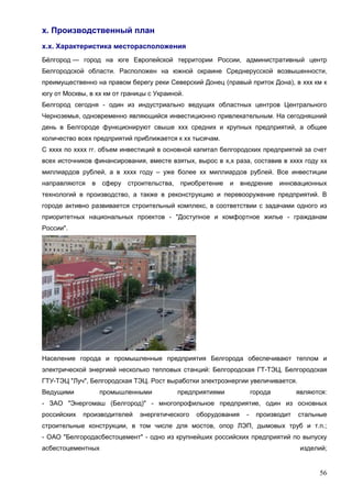 56
х. Производственный план
х.х. Характеристика месторасположения
Бе́лгород — город на юге Европейской территории России, административный центр
Белгородской области. Расположен на южной окраине Среднерусской возвышенности,
преимущественно на правом берегу реки Северский Донец (правый приток Дона), в ххх км к
югу от Москвы, в хх км от границы с Украиной.
Белгород сегодня - один из индустриально ведущих областных центров Центрального
Черноземья, одновременно являющийся инвестиционно привлекательным. На сегодняшний
день в Белгороде функционируют свыше ххх средних и крупных предприятий, а общее
количество всех предприятий приближается к хх тысячам.
С хххх по хххх гг. объем инвестиций в основной капитал белгородских предприятий за счет
всех источников финансирования, вместе взятых, вырос в х,х раза, составив в хххх году хх
миллиардов рублей, а в хххх году – уже более хх миллиардов рублей. Все инвестиции
направляются в сферу строительства, приобретение и внедрение инновационных
технологий в производство, а также в реконструкцию и перевооружение предприятий. В
городе активно развивается строительный комплекс, в соответствии с задачами одного из
приоритетных национальных проектов - "Доступное и комфортное жилье - гражданам
России".
Население города и промышленные предприятия Белгорода обеспечивают теплом и
электрической энергией несколько тепловых станций: Белгородская ГТ-ТЭЦ, Белгородская
ГТУ-ТЭЦ "Луч", Белгородская ТЭЦ. Рост выработки электроэнергии увеличивается.
Ведущими промышленными предприятиями города являются:
- ЗАО "Энергомаш (Белгород)" - многопрофильное предприятие, один из основных
российских производителей энергетического оборудования - производит стальные
строительные конструкции, в том числе для мостов, опор ЛЭП, дымовых труб и т.п.;
- ОАО "Белгородасбестоцемент" - одно из крупнейших российских предприятий по выпуску
асбестоцементных изделий;
 