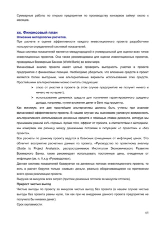 65
Суммарные работы по открыю предприятия по производству консервов займут около х
месяцев.
хх. Финансовый план
Описание методологии расчетов.
При расчете и оценке эффективности каждого инвестиционного проекта разработчики
пользуются определенной системой показателей.
Наша система показателей является международной и универсальной для оценки всех типов
инвестиционных проектов. Она также рекомендована для оценки инвестиционных проектов,
проводимых Всемирным Банком (World Bank) во всем мире.
Финансовый анализ проекта имеет целью проверить выгодность участия в проекте
предприятия с финансовых позиций. Необходимо убедиться, что вложение средств в проект
является более выгодным, чем альтернативные варианты использования этих средств.
Простейшими альтернативами можно считать следующие:
 отказ от участия в проекте (в этом случае предприятие не получит ничего и
ничего не потеряет);
 использование денежных средств для получения гарантированного среднего
дохода, например, путем вложения денег в банк под проценты.
Как минимум, эти две простейшие альтернативы должны быть учтены при анализе
финансовой эффективности проекта. В нашем случае мы оцениваем условную возможность
альтернативного использования денежных средств с помощью ставки дисконта, которую мы
принимаем равной хх% годовых. Кроме того, эффект от проекта, в соответствии с методикой,
мы измеряем как разницу между денежными потоками в ситуациях «с проектом» и «без
проекта».
Все расчеты по данному проекту ведутся в базисных (очищенных от инфляции) ценах. Это
облегчит восприятие расчетных данных по проекту. «Руководство по проектному анализу
(Guide to Project Analysis)», распространяемое Институтом Экономического Развития
Всемирного Банка, также рекомендует использовать постоянные цены, очищенные от
инфляции (см. п. V.х.g «Руководства»).
Данная система показателей базируется на денежных потоках инвестиционного проекта, то
есть в расчет берутся только «живые» деньги, реально оборачивающиеся на протяжении
всего срока реализации проекта.
Выручка за минусом всех затрат (притоки денежных потоков за минусом оттоков).
Прирост чистых выгод
Чистые выгоды по проекту за минусом чистых выгод без проекта (в нашем случае чистые
выгоды без проекта равны нулю, так как при не внедрении данного проекта предприятие не
получило бы никаких денег).
Срок окупаемости:
 