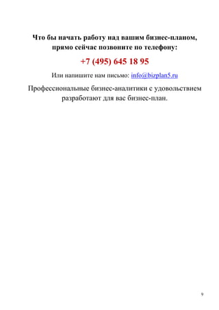 9
Что бы начать работу над вашим бизнес-планом,
прямо сейчас позвоните по телефону:
+7 (495) 645 18 95
Или напишите нам письмо: info@bizplan5.ru
Профессиональные бизнес-аналитики с удовольствием
разработают для вас бизнес-план.
 