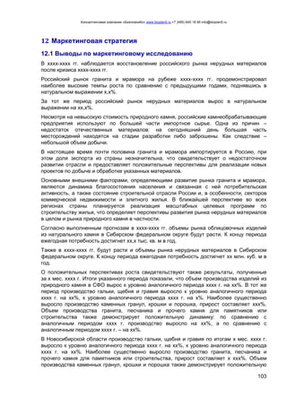 Консалтинговая компания «БизпланиКо» www.bizplan5.ru +7 (495) 645 18 95 info@bizplan5.ru
103
12 Маркетинговая стратегия
12.1 Выводы по маркетинговому исследованию
В хххх-хххх гг. наблюдается восстановление российского рынка нерудных материалов
после кризиса хххх-хххх гг.
Российский рынок гранита и мрамора на рубеже хххх-хххх гг. продемонстрировал
наиболее высокие темпы роста по сравнению с предыдущими годами, поднявшись в
натуральном выражении х,х%.
За тот же период российский рынок нерудных материалов вырос в натуральном
выражении на хх,х%.
Несмотря на невысокую стоимость природного камня, российские камнеобрабатывающие
предприятия используют по большей части импортное сырье. Одна из причин –
недостаток отечественных материалов: на сегодняшний день большая часть
месторождений находятся на стадии разработки либо заброшены. Как следствие –
небольшой объем добычи.
В настоящее время почти половина гранита и мрамора импортируется в Россию, при
этом доля экспорта из страны незначительна, что свидетельствует о недостаточном
развитии отрасли и предоставляет положительные перспективы для реализации новых
проектов по добыче и обработке указанных материалов.
Основными внешними факторами, определяющими развитие рынка гранита и мрамора,
являются динамика благосостояния населения и связанная с ней потребительская
активность, а также состояние строительной отрасли России и, в особенности, секторов
коммерческой недвижимости и элитного жилья. В ближайшей перспективе во всех
регионах страны планируется реализация масштабных целевых программ по
строительству жилья, что определяет перспективы развития рынка нерудных материалов
в целом и рынка природного камня в частности.
Согласно выполненным прогнозам в хххх-хххх гг. объемы рынка облицовочных изделий
из натурального камня в Сибирском федеральном округе будут расти. К концу периода
ежегодная потребность достигнет хх,х тыс. кв. м в год.
Также в хххх-хххх гг. будут расти и объемы рынка нерудных материалов в Сибирском
федеральном округе. К концу периода ежегодная потребность достигнет хх млн. куб. м в
год.
О положительных перспективах роста свидетельствуют также результаты, полученные
за х мес. хххх г. Итоги указанного периода показали, что объем производства изделий из
природного камня в СФО вырос к уровню аналогичного периода хххх г. на хх%. В тот же
период производство гальки, щебня и гравия выросло к уровню аналогичного периода
хххх г. на хх%, к уровню аналогичного периода хххх г. на х%. Наиболее существенно
выросло производство каменных гранул, крошки и порошка, прирост составляет ххх%.
Объем производства гранита, песчаника и прочего камня для памятников или
строительства также демонстрирует положительную динамику: по сравнению с
аналогичным периодом хххх г. производство выросло на хх%, а по сравнению с
аналогичным периодом хххх г. – на хх%.
В Новосибирской области производство гальки, щебня и гравия по итогам х мес. хххх г.
выросло к уровню аналогичного периода хххх г. на хх%, к уровню аналогичного периода
хххх г. на хх%. Наиболее существенно выросло производство гранита, песчаника и
прочего камня для памятников или строительства, прирост составляет х ххх%. Объем
производства каменных гранул, крошки и порошка также демонстрирует положительную
 