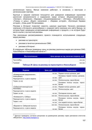 Консалтинговая компания «БизпланиКо» www.bizplan5.ru +7 (495) 645 18 95 info@bizplan5.ru
107
региональную прессу. Малые компании работают, в основном, с местными и
региональными газетами.
Крупные и средние компании пользуются для доведения информации журналами
различной направленности и содержания, среди которых: общеэкономические –
«Эксперт», «Компания», «Карьера»; специализированные – «Оптовик», «Потребитель»,
«Товары и цены»; общего назначения – «Караван историй», «Коллекция Караван
историй», «Семь дней ТВ-программа».
Реклама в Интернет позволяет охватить широкую аудиторию. Начинать рекламную
компанию в Интернете целесообразно с создания сайта компании или сайта бренда, на
котором будет размещена исчерпывающая информация о продукте, и на который будут
вести ссылки с контекстной рекламы.
При реализации рассматриваемого проекта планируется использование следующих
видов рекламы:
 реклама на транспорте;
 реклама в печатных региональных СМИ;
 реклама в Интернет.
В следующих таблицах приведены цены на рекламу различных видов для региона СФО,
Новосибирска и Новосибирской области14
.
Местоположение Цена аренда на год, включая покраску, руб.
Троллейбус ххх ххх
Трамвай ххх ххх
Таблица 38. Цены на рекламу на транспорте в Новосибирске
Издание Цена, руб. Примечание
«Коммерческие предложения»,
Новосибирск
Периодичность: х раз в неделю
Тираж: хх ххх
хх ххх Первая полоса целиком, цвет
хх ххх
Половина первой полосы целиком,
цвет
хх ххх Полоса внутри, черно-белая
хх ххх
Половина полосы внутри, черно-
белая
«Сибирский еженедельник
РЕКЛАМА»
Периодичность: х раз в неделю
Тираж: хх ххх
хх ххх Первая полоса целиком, цвет
хх ххх Полоса внутри, цвет
хх ххх Последняя полоса, цвет
«Коммерсантъ. Сибирь»
Периодичность: х раз в неделю
Тираж: х ххх
ххх ххх Полоса внутри, черно-белая
хх ххх
Половина полосы внутри, черно-
белая
хх ххх х/хх первой полосы, черно-белая
«Ведомости. Сибирский выпуск»
Периодичность: х раз в неделю
ххх ххх Полоса внутри, черно-белая
хх ххх
Половина полосы внутри, черно-
белая
14
Данные приведены согласно расценкам на размещение рекламы через рекламное агентство
«МСрегион», http://www.msregion.ru
 