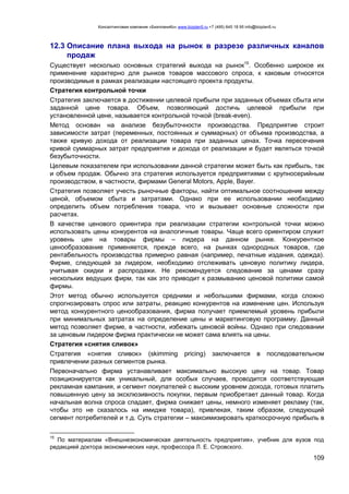 Консалтинговая компания «БизпланиКо» www.bizplan5.ru +7 (495) 645 18 95 info@bizplan5.ru
109
12.3 Описание плана выхода на рынок в разрезе различных каналов
продаж
Существует несколько основных стратегий выхода на рынок15
. Особенно широкое их
применение характерно для рынков товаров массового спроса, к каковым относятся
производимые в рамках реализации настоящего проекта продукты.
Стратегия контрольной точки
Стратегия заключается в достижении целевой прибыли при заданных объемах сбыта или
заданной цене товара. Объем, позволяющий достичь целевой прибыли при
установленной цене, называется контрольной точкой (break-even).
Метод основан на анализе безубыточности производства. Предприятие строит
зависимости затрат (переменных, постоянных и суммарных) от объема производства, а
также кривую дохода от реализации товара при заданных ценах. Точка пересечения
кривой суммарных затрат предприятия и дохода от реализации и будет являться точкой
безубыточности.
Целевым показателем при использовании данной стратегии может быть как прибыль, так
и объем продаж. Обычно эта стратегия используется предприятиями с крупносерийным
производством, в частности, фирмами General Motors, Apple, Bayer.
Стратегия позволяет учесть рыночные факторы, найти оптимальное соотношение между
ценой, объемом сбыта и затратами. Однако при ее использовании необходимо
определить объем потребления товара, что и вызывает основные сложности при
расчетах.
В качестве ценового ориентира при реализации стратегии контрольной точки можно
использовать цены конкурентов на аналогичные товары. Чаще всего ориентиром служит
уровень цен на товары фирмы – лидера на данном рынке. Конкурентное
ценообразование применяется, прежде всего, на рынках однородных товаров, где
рентабельность производства примерно равная (например, печатные издания, одежда).
Фирме, следующей за лидером, необходимо отслеживать ценовую политику лидера,
учитывая скидки и распродажи. Не рекомендуется следование за ценами сразу
нескольких ведущих фирм, так как это приводит к размыванию ценовой политики самой
фирмы.
Этот метод обычно используется средними и небольшими фирмами, когда сложно
спрогнозировать спрос или затраты, реакцию конкурентов на изменение цен. Используя
метод конкурентного ценообразования, фирма получает приемлемый уровень прибыли
при минимальных затратах на определение цены и маркетинговую программу. Данный
метод позволяет фирме, в частности, избежать ценовой войны. Однако при следовании
за ценовым лидером фирма практически не может сама влиять на цены.
Стратегия «снятия сливок»
Стратегия «снятия сливок» (skimming pricing) заключается в последовательном
привлечении разных сегментов рынка.
Первоначально фирма устанавливает максимально высокую цену на товар. Товар
позиционируется как уникальный, для особых случаев, проводится соответствующая
рекламная кампания, и сегмент покупателей с высоким уровнем дохода, готовых платить
повышенную цену за эксклюзивность покупки, первым приобретает данный товар. Когда
начальная волна спроса спадает, фирма снижает цены, немного изменяет рекламу (так,
чтобы это не сказалось на имидже товара), привлекая, таким образом, следующий
сегмент потребителей и т.д. Суть стратегии – максимизировать краткосрочную прибыль в
15
По материалам «Внешнеэкономическая деятельность предприятия», учебник для вузов под
редакцией доктора экономических наук, профессора Л. Е. Стровского.
 