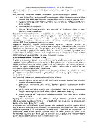Консалтинговая компания «БизпланиКо» www.bizplan5.ru +7 (495) 645 18 95 info@bizplan5.ru
110
условиях низкой конкуренции, когда другие фирмы не могут предложить аналогичный
товар.
Для успешной реализации данной стратегии необходимо наличие ряда условий:
 товар должен быть уникальным (принципиально новым, защищенным патентами;
уровень обслуживания и качество товара должны соответствовать высокой цене);
 издержки мелкосерийного производства на первоначальном этапе должны быть не
очень высоки;
 низкий уровень конкуренции;
 наличие финансовых резервов для рекламы на начальном этапе и роста
производства в дальнейшем.
Эта стратегия считается наиболее оправданной в том случае, если жизненный цикл
товара относительно короткий. Обычно стратегия «снятия сливок» применяется в
отношении товаров длительного пользования и высокотехнологичных. Классическим
примером использования данной стратегии является практика ценообразования в
фирмах IBM, Apple в начале восьмидесятых годов.
Стратегия позволяет фирме максимизировать прибыль, избежать ошибок при
установлении цен, так как можно рассчитывать в будущем на благосклонное отношение
потребителей к снижению цены товара. Кроме того, если обдуманно сочетать снижение
цены с некоторым упрощением товара, такое снижение не скажется отрицательно на
имидже товара. Однако высокая цена товара привлекает конкурентов, иногда аналоги
появляются уже через полгода – год после появления новинки.
Стратегия внедрения товара на рынок
Стратегия внедрения товара на рынок (penetration pricing) называется еще стратегией
прорыва или ценообразованием вытеснения. Она заключается в установлении фирмой
предельно низкой цены на товар, иногда ниже себестоимости, при выходе на рынок с
целью завоевать значительную его долю и снизить себестоимость товара за счет
реализации эффекта масштаба производства.
Стратегия считается достаточно рискованной, так как рассчитана на длительный период
(соответственно длительный срок окупаемости основных фондов) и возможно более
высокую конкуренцию.
Для успешной реализации необходимы следующие условия:
 высокая емкость рынка, эластичный спрос, потенциальная возможность экономии
на масштабах производства;
 длительный жизненный цикл товара, сегмент дорогих аналогичных товаров
насыщен;
 достаточные основные фонды для наращивания производства, финансовые
ресурсы (если первоначально товар продается ниже себестоимости);
 низкие цены при высоком уровне конкуренции делают рынок непривлекательным
для других фирм.
Примерами применения такой стратегии могут служить действия японских
производителей микрокалькуляторов и автомобилей при внедрении на американский
рынок, в том числе фирм Sony, Toyota.
Отрицательным последствием использования этой стратегии является ценовая война.
При выходе на внешний рынок продавцы для завоевания или удержания своих позиций
нередко прибегают к так называемой ценовой войне. Механизм ее следующий: для
увеличения доли рынка фирма снижает цены на свою продукцию; доли рынка
конкурентов падают и они тоже идут на снижение цен, в результате устанавливается
рыночное равновесие с иным, более низким уровнем цен.
 