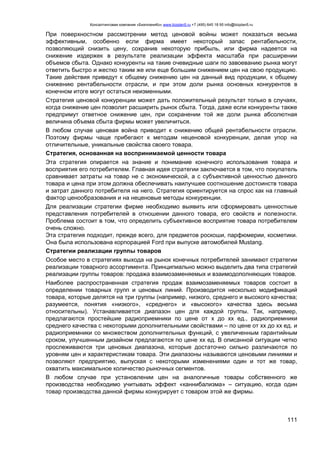Консалтинговая компания «БизпланиКо» www.bizplan5.ru +7 (495) 645 18 95 info@bizplan5.ru
111
При поверхностном рассмотрении метод ценовой войны может показаться весьма
эффективным, особенно если фирма имеет некоторый запас рентабельности,
позволяющий снизить цену, сохранив некоторую прибыль, или фирма надеется на
снижение издержек в результате реализации эффекта масштаба при расширении
объемов сбыта. Однако конкуренты на такие очевидные шаги по завоеванию рынка могут
ответить быстро и жестко таким же или еще большим снижением цен на свою продукцию.
Такие действия приведут к общему снижению цен на данный вид продукции, к общему
снижению рентабельности отрасли, и при этом доли рынка основных конкурентов в
конечном итоге могут остаться неизменными.
Стратегия ценовой конкуренции может дать положительный результат только в случаях,
когда снижение цен позволит расширить рынок сбыта. Тогда, даже если конкуренты также
предпримут ответное снижение цен, при сохранении той же доли рынка абсолютная
величина объема сбыта фирмы может увеличиться.
В любом случае ценовая война приводит к снижению общей рентабельности отрасли.
Поэтому фирмы чаще прибегают к методам неценовой конкуренции, делая упор на
отличительные, уникальные свойства своего товара.
Стратегия, основанная на воспринимаемой ценности товара
Эта стратегия опирается на знание и понимание конечного использования товара и
восприятия его потребителем. Главная идея стратегии заключается в том, что покупатель
сравнивает затраты на товар не с экономической, а с субъективной ценностью данного
товара и цена при этом должна обеспечивать наилучшее соотношение достоинств товара
и затрат данного потребителя на него. Стратегия ориентируется на спрос как на главный
фактор ценообразования и на неценовые методы конкуренции.
Для реализации стратегии фирме необходимо выявить или сформировать ценностные
представления потребителей в отношении данного товара, его свойств и полезности.
Проблема состоит в том, что определить субъективное восприятие товара потребителем
очень сложно.
Эта стратегия подходит, прежде всего, для предметов роскоши, парфюмерии, косметики.
Она была использована корпорацией Ford при выпуске автомобилей Mustang.
Стратегии реализации группы товаров
Особое место в стратегиях выхода на рынок конечных потребителей занимают стратегии
реализации товарного ассортимента. Принципиально можно выделить два типа стратегий
реализации группы товаров: продажа взаимозаменяемых и взаимодополняющих товаров.
Наиболее распространенная стратегия продаж взаимозаменяемых товаров состоит в
определении товарных групп и ценовых линий. Производится несколько модификаций
товара, которые делятся на три группы (например, низкого, среднего и высокого качества;
разумеется, понятия «низкого», «среднего» и «высокого» качества здесь весьма
относительны). Устанавливается диапазон цен для каждой группы. Так, например,
предлагаются простейшие радиоприемники по цене от х до хх ед., радиоприемники
среднего качества с некоторыми дополнительными свойствами – по цене от хх до хх ед. и
радиоприемники со множеством дополнительных функций, с увеличенным гарантийным
сроком, улучшенным дизайном предлагаются по цене хх ед. В описанной ситуации четко
прослеживаются три ценовых диапазона, которые достаточно сильно различаются по
уровням цен и характеристикам товара. Эти диапазоны называются ценовыми линиями и
позволяют предприятию, выпуская с некоторыми изменениями один и тот же товар,
охватить максимальное количество рыночных сегментов.
В любом случае при установлении цен на аналогичные товары собственного же
производства необходимо учитывать эффект «каннибализма» – ситуацию, когда один
товар производства данной фирмы конкурирует с товаром этой же фирмы.
 