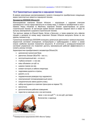 Консалтинговая компания «БизпланиКо» www.bizplan5.ru +7 (495) 645 18 95 info@bizplan5.ru
114
13.2 Транспортные средства и карьерная техника
В рамках реализации рассматриваемого проекта планируется приобретение следующих
видов транспортных средств и карьерной техники.
Экскаватор DOOSAN DXхххLСA
Южнокорейская компания Doosan Infracore – корпорация с широким спектром
производств и сетью представительств по всему миру. С момента приобретения в хххх г.
Daewoo Heavy Industries & Machinery компания Doosan ориентирована на рынок
строительной техники. В настоящее время Doosan занимает седьмое место в мире по
выпуску землеройной и дорожно-строительной техники.
Три крупных завода (в Южной Корее, Китае и Бельгии), а также развитая сеть офисов
продаж и дилеров по всему миру позволяют Doosan Infracore выпускать более хх ххх
единиц техники в год.
Гусеничные экскаваторы DOOSAN оснащены дизельным двигателем с прямым впрыском,
жидкостной системой охлаждения, интеркулером и турбонаддувом и имеют в своем
классе наиболее высокие показатели мощности. В сочетании с усовершенствованной
системой управления это позволяет достичь максимальной рабочей эффективности и
снизить расход топлива.
Характеристики приобретаемого экскаватора DXхххLСA:
 удлиненная гусеничная база;
 двигатель Doosan DEххTIS – ххх л.с.;
 эксплуатационный вес – хх ххх кг;
 глубина копания – х ххх мм;
 ковш объемом х,хх куб. м;
 ширина траков ххх мм;
 климат-контроль в кабине оператора;
 гидрозамки рукояти и стрелы;
 рукоять х,х м;
 гидравлическая разводка под гидромолот;
 электрический топливозаправочный насос;
 соединительное звено рукоять-ковш;
 набор инструмента и комплект фильтров на первое ТО;
 магнитола;
 дополнительное рабочее освещение;
 гарантия хх месяцев или х ххх моточасов.
Цена: х ххх ххх руб.26
+ хх ххх руб. доставка
Количество: х единица
26
Коммерческое предложение ООО «Восток Трейд»
 
