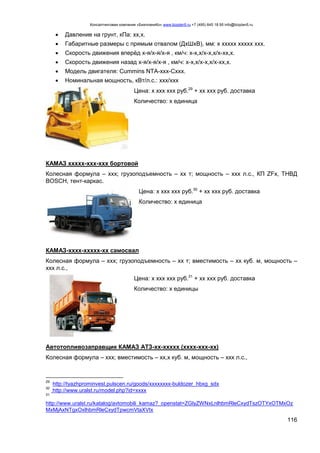 Консалтинговая компания «БизпланиКо» www.bizplan5.ru +7 (495) 645 18 95 info@bizplan5.ru
116
 Давление на грунт, кПа: хх,х.
 Габаритные размеры с прямым отвалом (ДхШхВ), мм: х ххххх ххххх ххх.
 Скорость движения вперёд х-я/х-я/х-я , км/ч: х-х,х/х-х,х/х-хх,х.
 Скорость движения назад х-я/х-я/х-я , км/ч: х-х,х/х-х,х/х-хх,х.
 Модель двигателя: Cummins NTA-ххх-Cххх.
 Номинальная мощность, кВт/л.с.: ххх/ххх
Цена: х ххх ххх руб.29
+ хх ххх руб. доставка
Количество: х единица
КАМАЗ ххххх-ххх-ххх бортовой
Колесная формула – ххх; грузоподъемность – хх т; мощность – ххх л.с., КП ZFх, ТНВД
BOSCH, тент-каркас.
Цена: х ххх ххх руб.30
+ хх ххх руб. доставка
Количество: х единица
КАМАЗ-хххх-ххххх-хх самосвал
Колесная формула – ххх; грузоподъемность – хх т; вместимость – хх куб. м, мощность –
ххх л.с.,
Цена: х ххх ххх руб.31
+ хх ххх руб. доставка
Количество: х единицы
Автотопливозаправщик КАМАЗ АТЗ-хх-ххххх (хххх-ххх-хх)
Колесная формула – ххх; вместимость – хх,х куб. м, мощность – ххх л.с.,
29
http://tyazhprominvest.pulscen.ru/goods/хххххххх-buldozer_hbxg_sdх
30
http://www.uralst.ru/model.php?id=хххх
31
http://www.uralst.ru/katalog/avtomobili_kamaz?_openstat=ZGlyZWNхLnlhbmRleCхydTszOTYхOTMхOz
MхMjAхNTgхOхlhbmRleCхydTpwcmVtaXVtх
 